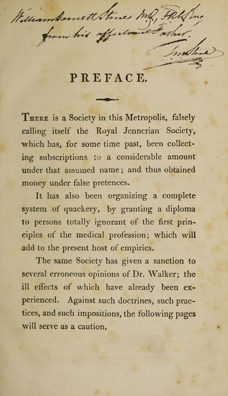 PREFACE. There is a Society in this Metropolis, falsely calling itself the Royal Jennerian Society, which has, for some time past, been collect¬ ing subscriptions to a considerable amount under that assumed name; and thus obtained money under false pretences. It has also been organizing a complete system of quackery, by granting a diploma to persons totally ignorant of the first prin¬ ciples of the medical profession; which will / ' add to the present host of empirics. The same Society has given a sanction to several erroneous opinions of Dr. Walker; the ill effects of which have already been ex¬ perienced. Against such doctrines, such prac¬ tices, and such impositions, the following pages will serve as a caution.