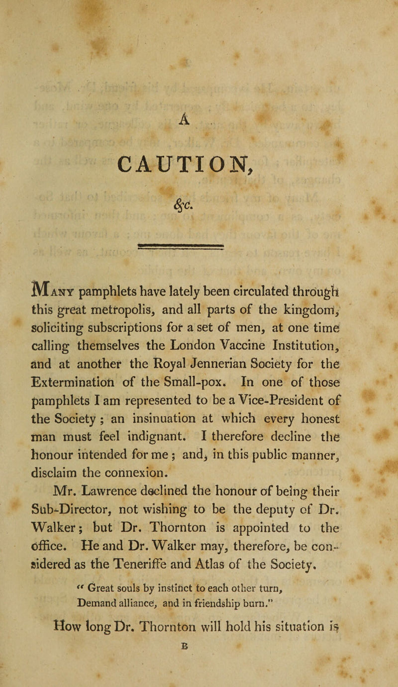 A .. CAUTION, Many pamphlets have lately been circulated through this great metropolis* and all parts of the kingdom!* soliciting subscriptions for a set of men, at one time calling themselves the London Vaccine Institution* and at another the Royal Jennerian Society for the Extermination of the Small-pox. In one of those pamphlets I am represented to be a Vice-President of the Society ; an insinuation at which every honest man must feel indignant. I therefore decline the honour intended forme ; and* in this public manner* disclaim the connexion. Mr. Lawrence declined the honour of being their Sub-Director, not wishing to be the deputy of Dr. Walker; but Dr. Thornton is appointed to the office. He and Dr. Walker may* therefore* be con¬ sidered as the Teneriffe and Atlas of the Society. &lt;f Great souls by instinct to each other turn. Demand alliance, and in friendship burn.” How long Dr. Thornton will hold his situation is E