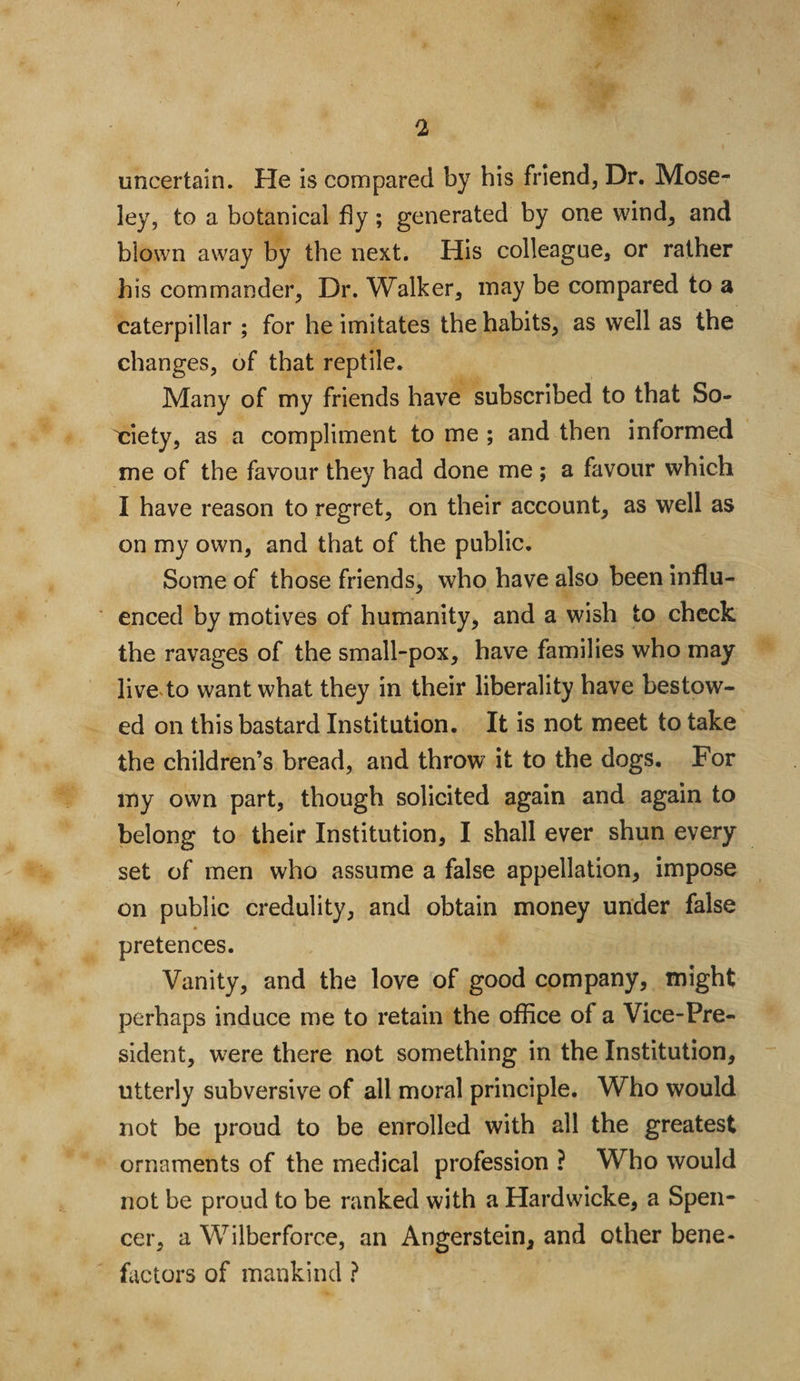 uncertain. He is compared by his friend. Dr. Mose¬ ley, to a botanical fly; generated by one wind, and blown away by the next. His colleague, or rather his commander, Dr. Walker, may be compared to a caterpillar ; for he imitates the habits, as well as the changes, of that reptile. Many of my friends have subscribed to that So¬ ciety, as a compliment to me ; and then informed me of the favour they had done me ; a favour which I have reason to regret, on their account, as well as on my own, and that of the public. Some of those friends, who have also been influ¬ enced by motives of humanity, and a wish to check the ravages of the small-pox, have families who may live to want what they in their liberality have bestow¬ ed on this bastard Institution. It is not meet to take the children’s bread, and throw it to the dogs. For my own part, though solicited again and again to belong to their Institution, I shall ever shun every set of men who assume a false appellation, impose on public credulity, and obtain money under false pretences. Vanity, and the love of good company, might perhaps induce me to retain the office of a Vice-Pre¬ sident, were there not something in the Institution, utterly subversive of all moral principle. Who would not be proud to be enrolled with all the greatest ornaments of the medical profession ? Who would not be proud to be ranked with a Hardwicke, a Spen¬ cer, a Wilberforce, an Angerstein, and other bene¬ factors of mankind ?