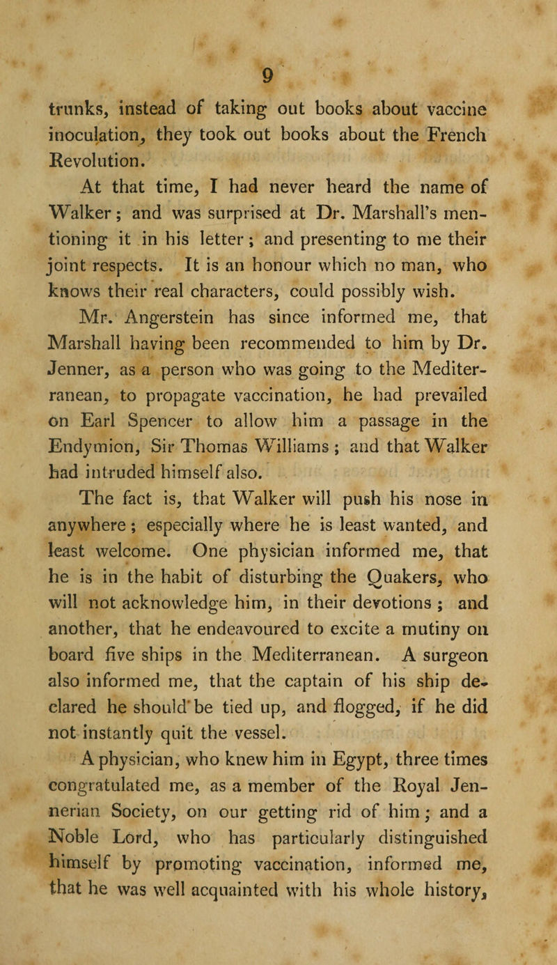 trunks, instead of taking out books about vaccine inoculation, they took out books about the French Revolution. At that time, I had never heard the name of Walker; and was surprised at Dr. Marshall’s men¬ tioning it in his letter ; and presenting to me their joint respects. It is an honour which no man, who knows their real characters, could possibly wish. Mr. Angerstein has since informed me, that Marshall having been recommended to him by Dr. Jenner, as a person who was going to the Mediter¬ ranean, to propagate vaccination, he had prevailed on Earl Spencer to allow him a passage in the Endymion, Sir Thomas Williams ; and that Walker had intruded himself also. The fact is, that Walker will push his nose in anywhere; especially where he is least wanted, and least welcome. One physician informed me, that he is in the habit of disturbing the Quakers, who will not acknowledge him, in their devotions ; and another, that he endeavoured to excite a mutiny on board five ships in the Mediterranean. A surgeon also informed me, that the captain of his ship de¬ clared he should’be tied up, and flogged, if he did not instantly quit the vessel. A physician, who knew him in Egypt, three times congratulated me, as a member of the Royal Jen- nerian Society, on our getting rid of him; and a Noble Lord, who has particularly distinguished himself by promoting vaccination, informed me, that he was well acquainted with his whole history.