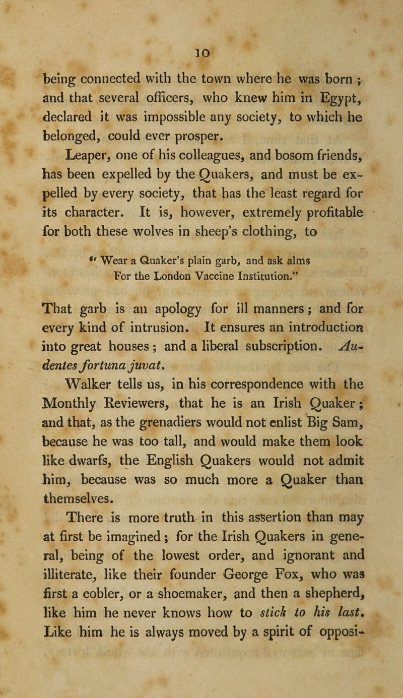 ]0 being connected with the town where he was born ; and that several officers, who knew him in Egypt, declared it was impossible any society, to which he belonged, could ever prosper. Leaper, one of his colleagues, and bosom friends, has been expelled by the Quakers, and must be ex¬ pelled by every society, that has the least regard for its character. It is, however, extremely profitable for both these wolves in sheep’s clothing, to u Wear a Quaker’s plain garb, and ask alms For the London Vaccine Institution.” That garb is an apology for ill manners; and for every kind of intrusion. It ensures an introduction into great houses ; and a liberal subscription. Au- dentes fortuna juvat* Walker tells us, in his correspondence with the Monthly Reviewers, that he is an Irish Quaker; and that, as the grenadiers would not enlist Big Sam, because he was too tall, and would make them look like dwarfs, the English Quakers would not admit him, because was so much more a Quaker than themselves. There is more truth in this assertion than may at first be imagined; for the Irish Quakers in gene¬ ral, being of the lowest order, and ignorant and illiterate, like their founder George Fox, who was first a cobler, or a shoemaker, and then a shepherd, like him he never knows how to stick to his last. Like him he is always moved by a spirit of opposi-