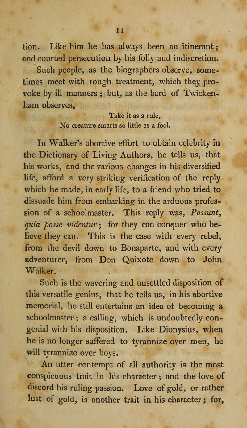 lion. Like him he has always been an itinerant; ^and courted persecution by his folly and indiscretion. Such people, as the biographers observe, some¬ times meet with rough treatment, which they pro¬ voke by ill manners; but, as the bard of Twicken¬ ham observes. Take it as a rule. No creature smarts so little as a fool. In Walker’s abortive effort to obtain celebrity in the Dictionary of Living Authors, he tells us, that his works, and the various changes in his diversified life, afford a very striking verification of the reply which he made, in early life, to a friend who tried to dissuade him from embarking in the arduous profes¬ sion of a schoolmaster. This reply was, Possunt, quia posse videntur; for they can conquer who be¬ lieve they can. This is the case with every rebel, from the devil down to Bonaparte, and with every adventurer, from Don Quixote down to John Walker. Such is the wavering and unsettled disposition of this versatile genius, that he tells us, in his abortive memorial, he still entertains an idea of becoming a schoolmaster ; a calling, which is undoubtedly con¬ genial with his disposition. Like Dionysius, when he is no longer suffered to tyrannize over men, he will tyrannize over boys. An utter contempt of all authority is the most conspicuous trait in his character; and the love of discord his ruling passion. Love of gold, or rather lust of gold, is another trait in his character; for,