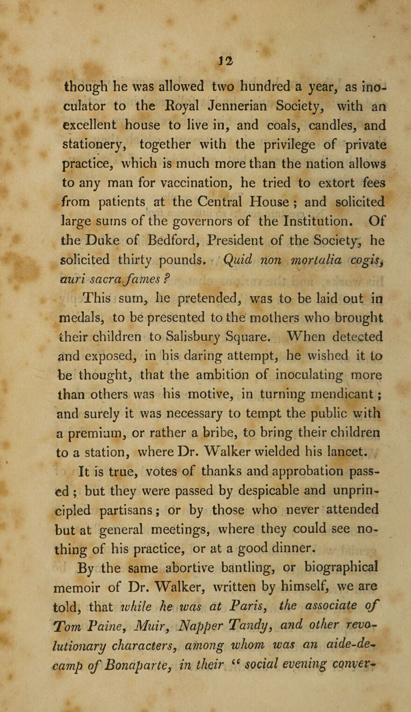 J2 though he was allowed two hundred a year, as ino- culator to the Royal Jennerian Society, with an excellent house to live in, and coals, candles, and stationery, together with the privilege of private practice, which is much more than the nation allows to any man for vaccination, he tried to extort fees from patients at the Central House ; and solicited large sums of the governors of the Institution. Of the Duke of Bedford, President of the Society, he solicited thirty pounds. Quid non mortalia cogis, auri sacra fames ? This sum, he pretended, was to be laid out in medals, to be presented to the mothers who brought their children to Salisbury Square. When detected and exposed, in his daring attempt, he wished it to be thought, that the ambition of inoculating more than others was his motive, in turning mendicant; and surely it was necessary to tempt the public with a premium, or rather a bribe, to bring their children to a station, where Dr. Walker wielded his lancet. It is true, votes of thanks and approbation pass¬ ed ; but they were passed by despicable and unprin¬ cipled partisans; or by those who never attended but at general meetings, where they could see no¬ thing of his practice, or at a good dinner. By the same abortive bantling, or biographical memoir of Dr. Walker, written by himself, we are told, that while he was at Paris, the associate of Tom Paine, Muir, Napper Tandy, and other revo¬ lutionary characters, among whom was an aide-de- camp of Bonaparte, in their “ social evening comer-