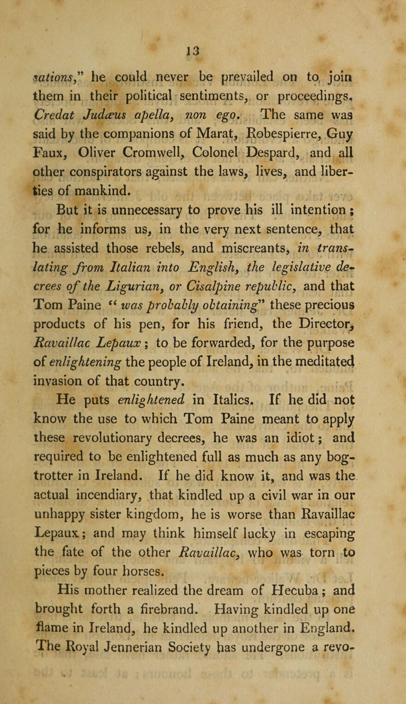 sationsf he could never be prevailed on to join them in their political sentiments, or proceedings. Credat Judceus apella, non ego. The same was said by the companions of Marat, Robespierre, Guy Faux, Oliver Cromwell, Colonel Despard, and all other conspirators against the laws, lives, and liber¬ ties of mankind. But it is unnecessary to prove his ill intention ; for he informs us, in the very next sentence, that he assisted those rebels, and miscreants, in trans¬ lating from Italian into English, the legislative de¬ crees of the Ligurian, or Cisalpine republic, and that Tom Paine “ was probably obtaining” these precious products of his pen, for his friend, the Director, Ravaillac Lepaux; to be forwarded, for the purpose of enlightening the people of Ireland, in the meditated invasion of that country. He puts enlightened in Italics. If he did not know the use to which Tom Paine meant to apply these revolutionary decrees, he was an idiot; and required to be enlightened full as much as any bog- trotter in Ireland. If he did know it, and was the actual incendiary, that kindled up a civil war in our unhappy sister kingdom, he is worse than Ravaillac Lepaux:; and may think himself lucky in escaping the fate of the other Ravaillac, who was torn to pieces by four horses. His mother realized the dream of Hecuba; and brought forth a firebrand. Having kindled up one flame in Ireland, he kindled up another in England. The Royal Jennerian Society has undergone a revo-