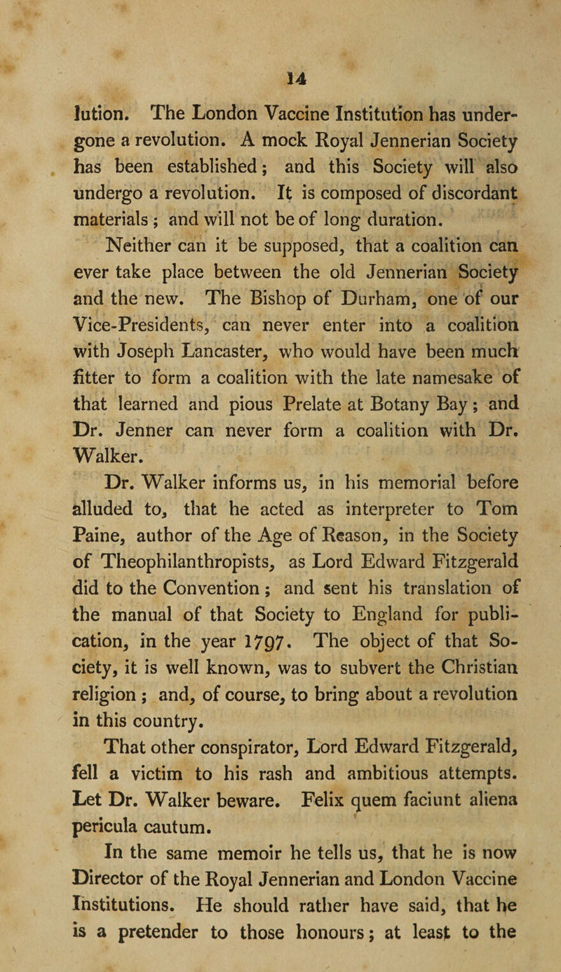lution. The London Vaccine Institution has under¬ gone a revolution. A mock Royal Jennerian Society has been established; and this Society will also undergo a revolution. It is composed of discordant materials ; and will not be of long duration. Neither can it be supposed, that a coalition can ever take place between the old Jennerian Society and the new. The Bishop of Durham, one of our Vice-Presidents, can never enter into a coalition with Joseph Lancaster, who would have been much fitter to form a coalition with the late namesake of that learned and pious Prelate at Botany Bay; and Dr. JenUer can never form a coalition with Dr, Walker. Dr. Walker informs us, in his memorial before alluded to, that he acted as interpreter to Tom Paine, author of the Age of Reason, in the Society of Theophilanthropists, as Lord Edward Fitzgerald did to the Convention; and sent his translation of the manual of that Society to England for publi¬ cation, in the year 1797* The object of that So¬ ciety, it is well known, was to subvert the Christian religion ; and, of course, to bring about a revolution in this country. That other conspirator, Lord Edward Fitzgerald, fell a victim to his rash and ambitious attempts. Let Dr. Walker beware. Felix quern faciunt aliena pericula cautum. In the same memoir he tells us, that he is now Director of the Royal Jennerian and London Vaccine Institutions. He should rather have said, that he is a pretender to those honours; at least to the