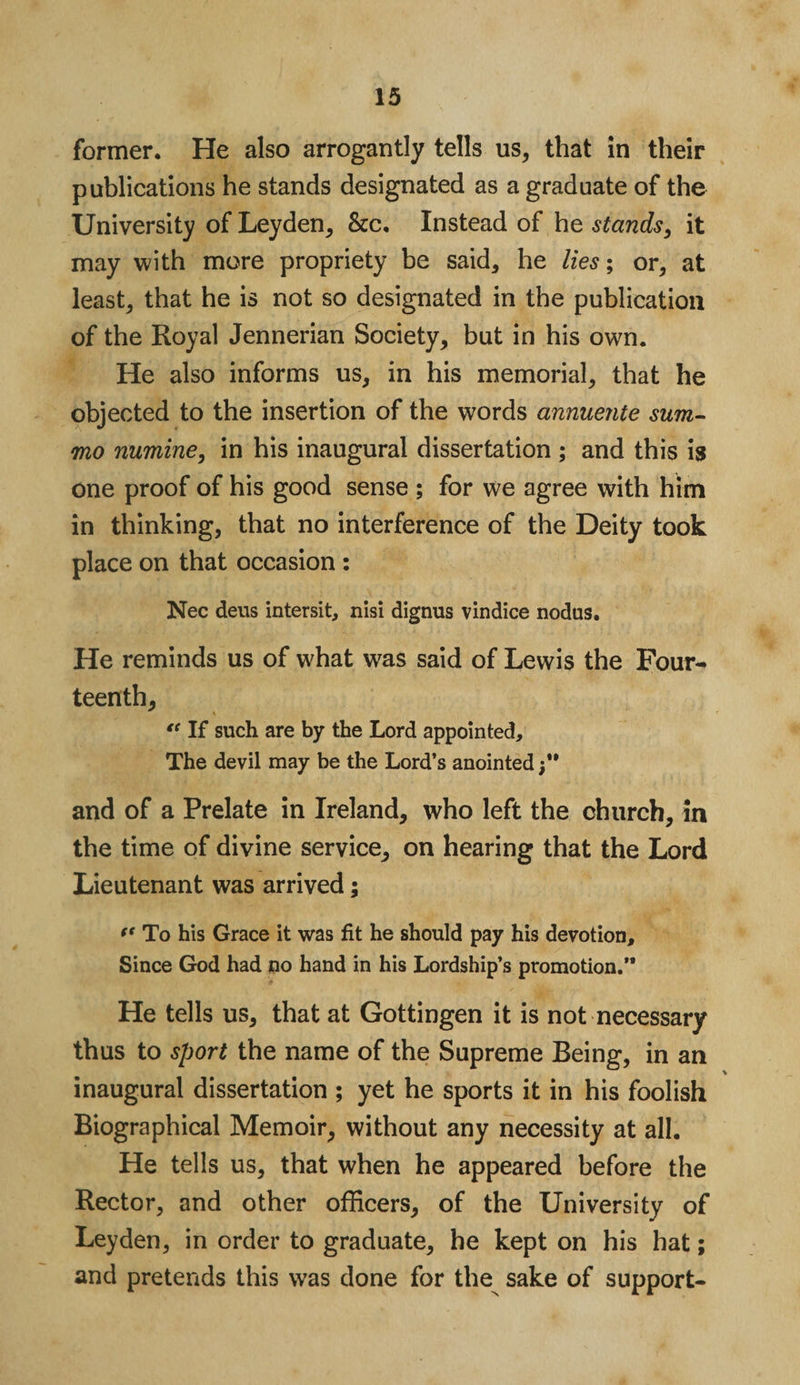 former. He also arrogantly tells us, that in their publications he stands designated as a graduate of the University of Leyden, &amp;c. Instead of he stands, it may with more propriety be said, he lies-, or, at least, that he is not so designated in the publication of the Royal Jennerian Society, but in his own. He also informs us, in his memorial, that he objected to the insertion of the words annuente sum- mo numine9 in his inaugural dissertation ; and this is one proof of his good sense ; for we agree with him in thinking, that no interference of the Deity took place on that occasion : Nec deus intersit, nisi dignus vindice nodus. He reminds us of what w^as said of Lewis the Four- teenth, \ “ If such are by the Lord appointed. The devil may be the Lord’s anointed;** and of a Prelate in Ireland, who left the church, in the time of divine service, on hearing that the Lord Lieutenant was arrived; (t To his Grace it was fit he should pay his devotion. Since God had no hand in his Lordship’s promotion.” He tells us, that at Gottingen it is not necessary thus to sport the name of the Supreme Being, in an inaugural dissertation ; yet he sports it in his foolish Biographical Memoir, without any necessity at all. He tells us, that when he appeared before the Rector, and other officers, of the University of Leyden, in order to graduate, he kept on his hat; and pretends this was done for the sake of support-