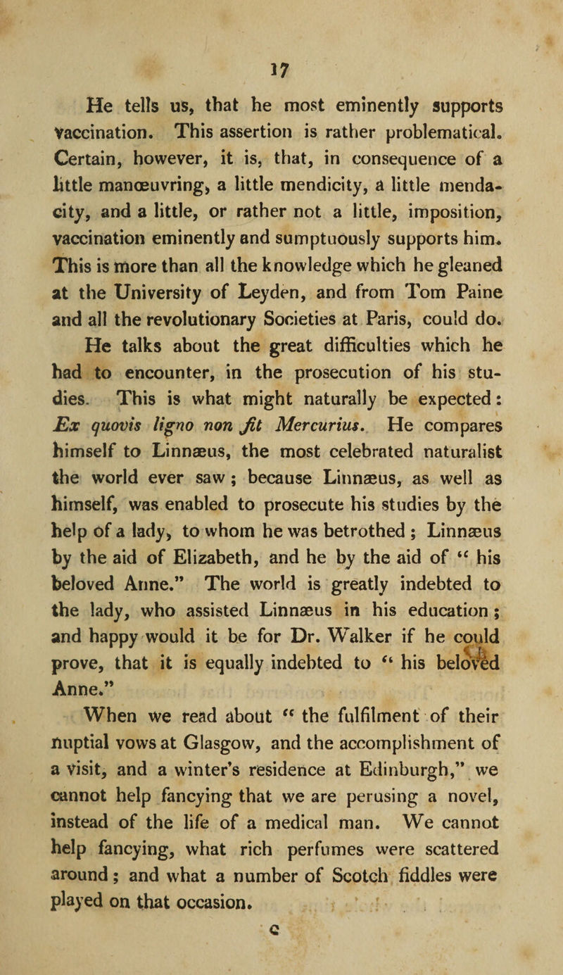 He tells us, that he most eminently supports Vaccination. This assertion is rather problematical. Certain, however, it is, that, in consequence of a little manoeuvring, a little mendicity, a little menda¬ city, and a little, or rather not a little, imposition, vaccination eminently and sumptuously supports him* This is more than all the knowledge which he gleaned at the University of Leyden, and from Tom Paine and all the revolutionary Societies at Paris, could do. He talks about the great difficulties which he had to encounter, in the prosecution of his stu¬ dies. This is what might naturally be expected: Ex quovis ligno non Jit Mercurius. He compares himself to Linnaeus, the most celebrated naturalist the world ever saw ; because Linnaeus, as well as himself, was enabled to prosecute his studies by the help of a lady, to whom he was betrothed ; Linnaeus by the aid of Elizabeth, and he by the aid of “ his beloved Anne.” The world is greatly indebted to the lady, who assisted Linnaeus in his education ; and happy would it be for Dr. Walker if he could prove, that it is equally indebted to “ his belovld Anne.” When we read about u the fulfilment of their nuptial vows at Glasgow, and the accomplishment of a visit, and a winter’s residence at Edinburgh,” we cannot help fancying that we are perusing a novel, instead of the life of a medical man. We cannot help fancying, what rich perfumes were scattered around; and what a number of Scotch fiddles were played on that occasion. \ ; • c