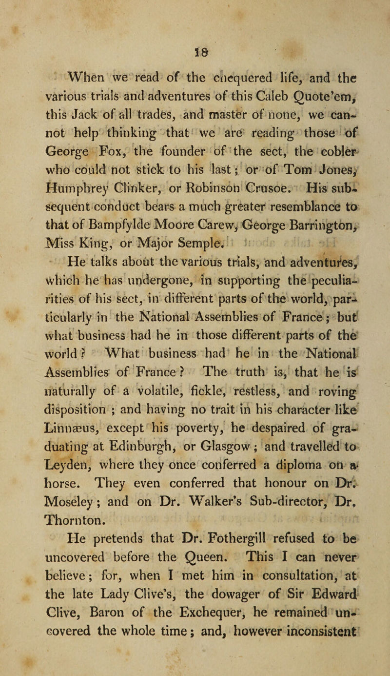 When we read of the chequered life, and the various trials and adventures of this Caleb Quote’em, this Jack of all trades, and master of none, we can¬ not help thinking that we are reading those of George Fox, the founder of the sect, the cobler who could not stick to his last; or of Tom Jones, Humphrey Clinker, or Robinson Crusoe. His sub¬ sequent conduct bears a much greater resemblance to that of Bampfylde Moore Carew, George Barrington, Miss King, or Major Semple. i He talks about the various trials, and adventures, which lie has undergone, in supporting the peculia¬ rities of his sect, in different parts of the world, par¬ ticularly in the National Assemblies of France; but what business had he in those different parts of the world? What business had he in the National Assemblies of France ? The truth is, that he is naturally of a volatile, fickle, restless, and roving disposition ; and having no trait in his character like Linnaeus, except his poverty, he despaired of gra¬ duating at Edinburgh, or Glasgow ; and travelled to Leyden, where they once conferred a diploma on a- horse. They even conferred that honour on Dr. Moseley; and on Dr. Walker’s Sub-director, Dr. Thornton. He pretends that Dr. Fothergill refused to be uncovered before the Queen. This I can never believe; for, when I met him in consultation, at the late Lady Clive’s, the dowager of Sir Edward Clive, Baron of the Exchequer, he remained un¬ covered the whole time; and, however inconsistent