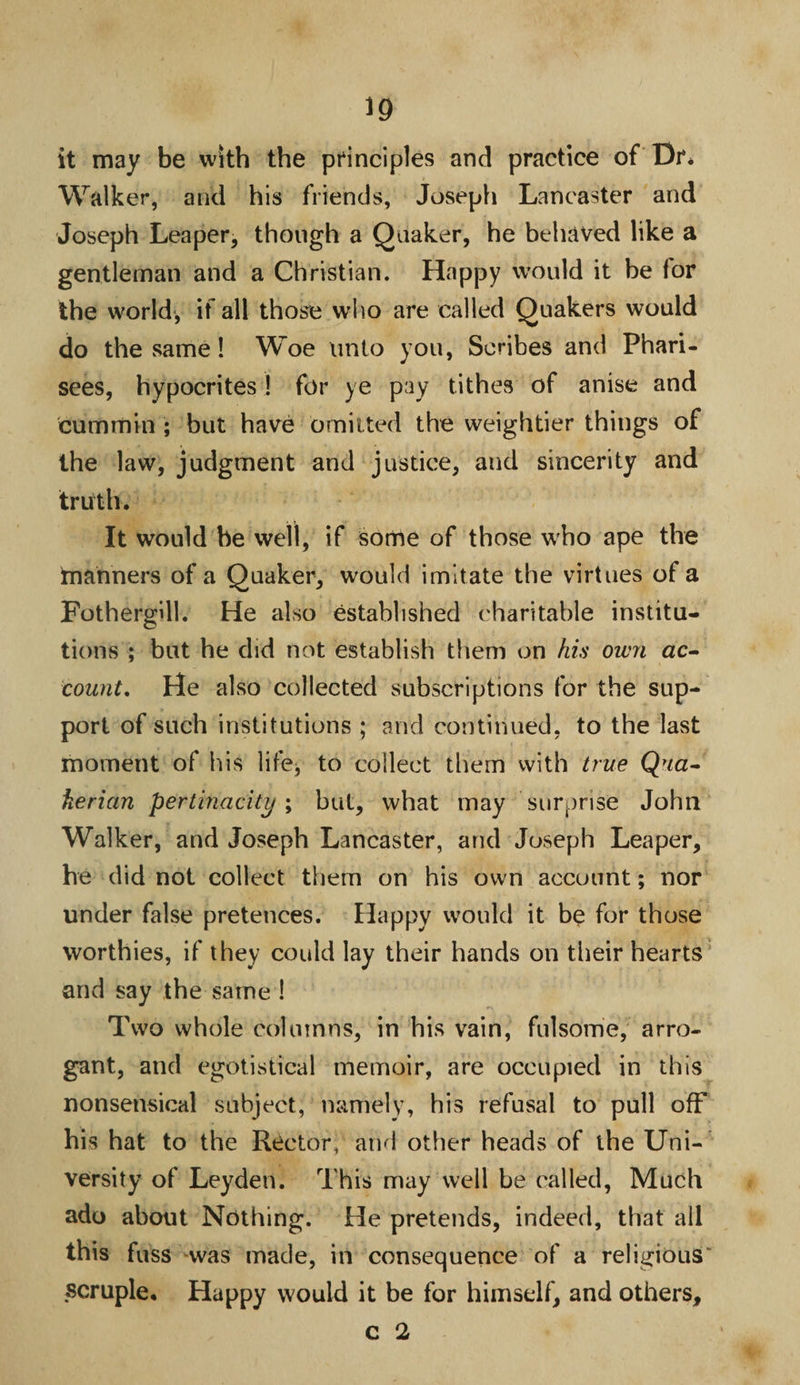 it may be with the principles and practice of Dr* Walker, and his friends, Joseph Lancaster and Joseph Leaper, though a Quaker, he behaved like a gentleman and a Christian. Happy would it be for the world, if all those who are called Quakers would do the same! Woe unto you, Scribes and Phari¬ sees, hypocrites! for ye pay tithes of anise and cummin ; but have omitted the weightier things of the law, judgment and justice, and sincerity and truth. It would be well, if some of those who ape the manners of a Quaker, would imitate the virtues of a Fothergill. He also established charitable institu¬ tions ; but he did not establish them on his own ac¬ count. He also collected subscriptions for the sup¬ port of such institutions ; and continued, to the last moment of his life* to collect them with true Qna- herian pertinacity; but, what may surprise John Walker, and Joseph Lancaster, and Joseph Leaper, he did not collect them on his own account; nor under false pretences. Happy would it be for those worthies, if they could lay their hands on their hearts and say the same ! Two whole columns, in his vain, fulsome, arro¬ gant, and egotistical memoir, are occupied in this nonsensical subject, namely, his refusal to pull off his hat to the Rector, and other heads of the Uni¬ versity of Leyden. This may well be called, Much ado about Nothing. He pretends, indeed, that all this fuss was made, in consequence of a religious' scruple. Happy would it be for himself, and others, c 2