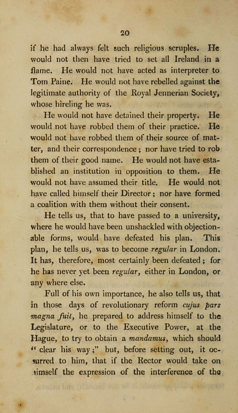 if he had always felt such religions scruples. He would not then have tried to set all Ireland in a flame. He would not have acted as interpreter to Tom Paine. He would not have rebelled against the legitimate authority of the Royal Jennerian Society, whose hireling he was. He would not have detained their property. He would not have robbed them of their practice. He would not have robbed them of their source of mat¬ ter, and their correspondence; nor have tried to rob them of their good name. He would not have esta¬ blished an institution in opposition to them. He would not have assumed their title. He would not have called himself their Director; nor have formed a coalition with them without their consent. He tells us, that to have passed to a university, where he would have been unshackled with objection¬ able forms, would have defeated his plan. This plan, he tells us, was to become regular in London. It has, therefore, most certainly been defeated ; for he has never yet been regular, either in London, or any where else. Full of his own importance, he also tells us, that in those days of revolutionary reform cujus pars magna fuit, he prepared to address himself to the Legislature, or to the Executive Power, at the Hague, to try to obtain a mandamus, which should ** clear his waybut, before setting out, it oc¬ curred to him, that if the Rector would take on limself the expression of the interference of the