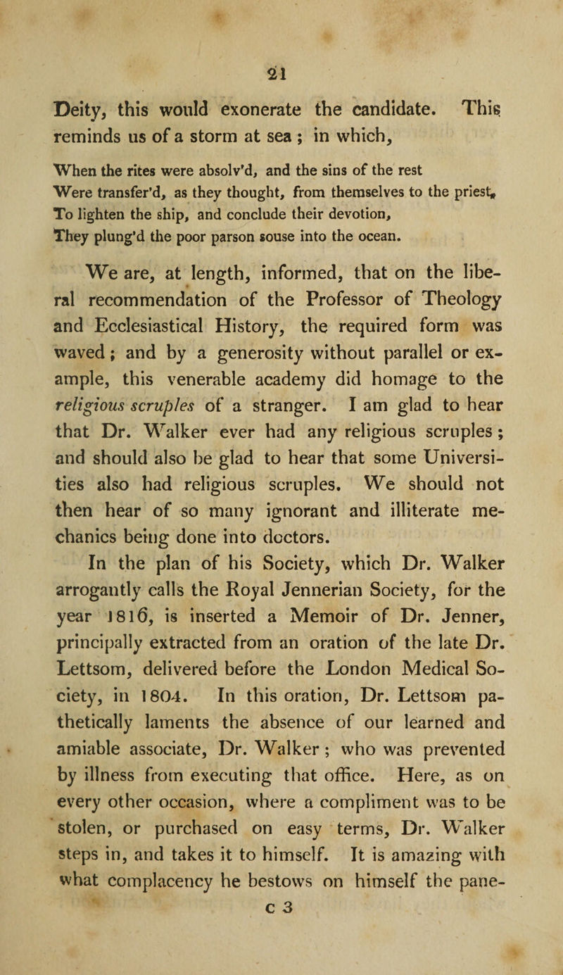 Deity, this would exonerate the candidate. This reminds us of a storm at sea ; in which. When the rites were absolv'd, and the sins of the rest Were transfer’d, as they thought, from themselves to the priest* To lighten the ship, and conclude their devotion. They plung’d the poor parson souse into the ocean. We are, at length, informed, that on the libe¬ ral recommendation of the Professor of Theology and Ecclesiastical History, the required form was waved; and by a generosity without parallel or ex¬ ample, this venerable academy did homage to the religious scruples of a stranger. I am glad to hear that Dr. Walker ever had any religious scruples; and should also be glad to hear that some Universi¬ ties also had religious scruples. We should not then hear of so many ignorant and illiterate me¬ chanics being done into doctors. In the plan of his Society, which Dr. Walker arrogantly calls the Royal Jennerian Society, for the year 181(3, is inserted a Memoir of Dr. Jenner, principally extracted from an oration of the late Dr. Lettsom, delivered before the London Medical So¬ ciety, in 1804. In this oration, Dr. Lettsom pa¬ thetically laments the absence of our learned and amiable associate, Dr. Walker ; who was prevented by illness from executing that office. Here, as on every other occasion, where a compliment was to be stolen, or purchased on easy terms. Dr. Walker steps in, and takes it to himself. It is amazing with what complacency he bestows on himself the pane-