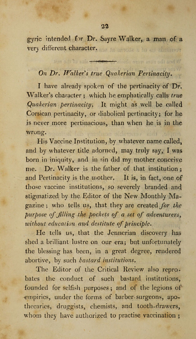 gyric intended fir Dr. Sayre Walker, a man of a very different character. On Dr. Walker s true Quakerian Pertinacity. I have already spoken of the pertinacity of Dr. Walker’s character ; which he emphatically calls true Quakerian pertinacity. It might as well be called Corsican pertinacity, or diabolical pertinacity; for he is never more pertinacious, than when he is in the wrong. His Vaccine Institution, by whatever name called, and by whatever title adorned, may truly say, I was born in iniquity, and in sin did my mother conceive me. Dr. Walker is the father of that institution; and Pertinacity is the mother. It is, in fact, one of those vaccine institutions, so severely branded and stigmatized by the Editor of the New Monthly Ma¬ gazine ; who tells us, that they are created for the purpose of filing the pockets of a set of adventurers, without education and destitute of principle. He tells us, that the Jennerian discovery has shed a brilliant lustre on our era; but unfortunately the blessing has been, in a great degree, rendered abortive, by such bastard institutions. The Editor of the Critical Review also repro¬ bates the conduct of such bastard institutions, founded for selfish purposes; and of the legions of empirics, under the forms of barber-surgeons, apo¬ thecaries, druggists, chemists, and tooth-drawers, whom they have authorized to practise vaccination ;