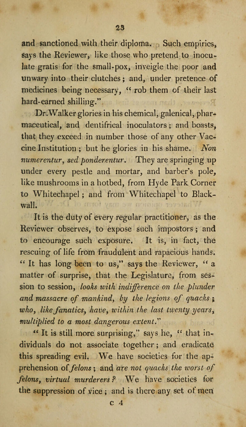 and sanctioned with their diploma. Such empirics, says the Reviewer, like those who pretend to inocu¬ late gratis for the small-pox, inveigle the poor and unwary into their clutches; and, under pretence of medicines being necessary, “ rob them of their last hard-earned shilling.”. Dr.Walker glories in his chemical, galenical, phar¬ maceutical, and dentifrical inoculators; and boasts, that they exceed in number those of any other Vac¬ cine Institution ; but he glories in his shame. Non numerentur, sed ponderentur. They are springing up under every pestle and mortar, and barber’s pole, like mushrooms in a hotbed, from Hyde Park Corner to Whitechapel; and from Whitechapel to Black- wall. * * It is the duty of every regular practitioner, as the Reviewer observes, to expose such impostors ; and to encourage such exposure. It is, in fact, the rescuing of life from fraudulent and rapacious hands. “ It has long been to us,” says the Reviewer, “ a matter of surprise, that the Legislature, from ses¬ sion to session, looks with indifference on the plunder and massacre of mankind, by the legions of quacks ; who, like fanatics, have, within the last twenty years, multiplied to a most dangerous extent. “ It is still more surprising,” says he, (S that in¬ dividuals do not associate together; and eradicate this spreading evil, We have societies for the ap¬ prehension offelons; and are not quacks the ivorst of felons, virtual murderers? We have societies for the suppression of vice ; and is there any set of men