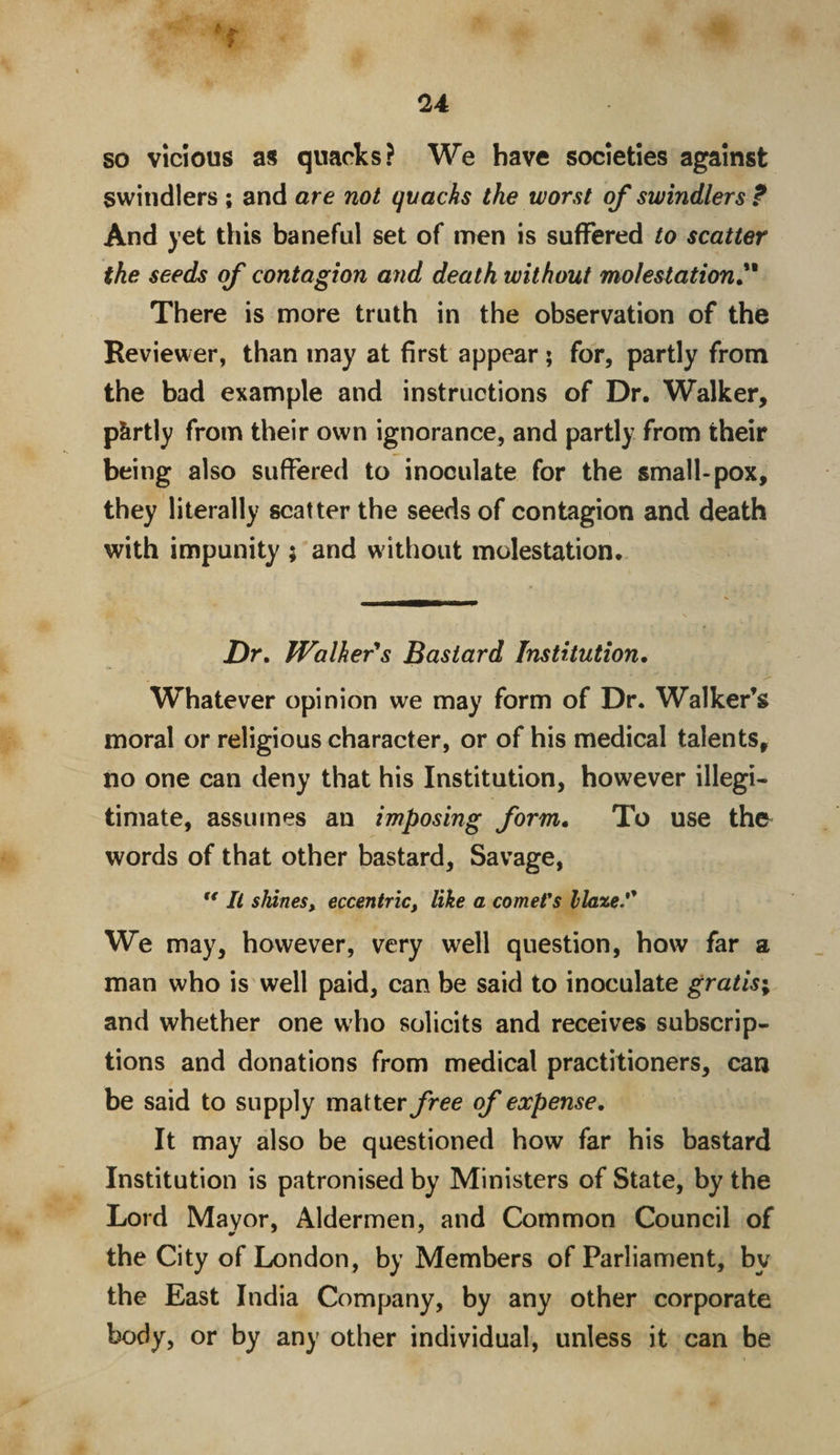 so vicious as quacks? We have societies against swindlers ; and are not quacks the worst of swindlers? And yet this baneful set of men is suffered to scatter the seeds of contagion and death without molestation.** There is more truth in the observation of the Reviewer, than may at first appear ; for, partly from the bad example and instructions of Dr. Walker, p&amp;rtly from their own ignorance, and partly from their being also suffered to inoculate for the small-pox, they literally scatter the seeds of contagion and death with impunity ; and without molestation. Dr. Walker's Bastard Institution. f - ■ -*• Whatever opinion we may form of Dr. Walker’s moral or religious character, or of his medical talents, no one can deny that his Institution, however illegi¬ timate, assumes an imposing form. To use the words of that other bastard, Savage, “ It shines, eccentric, like a comers Haze. We may, however, very well question, how far a man who is well paid, can be said to inoculate gratis; and whether one who solicits and receives subscrip¬ tions and donations from medical practitioners, can be said to supply matter free of expense. It may also be questioned how far his bastard Institution is patronised by Ministers of State, by the Lord Mayor, Aldermen, and Common Council of the City of London, by Members of Parliament, by the East India Company, by any other corporate body, or by any other individual, unless it can be