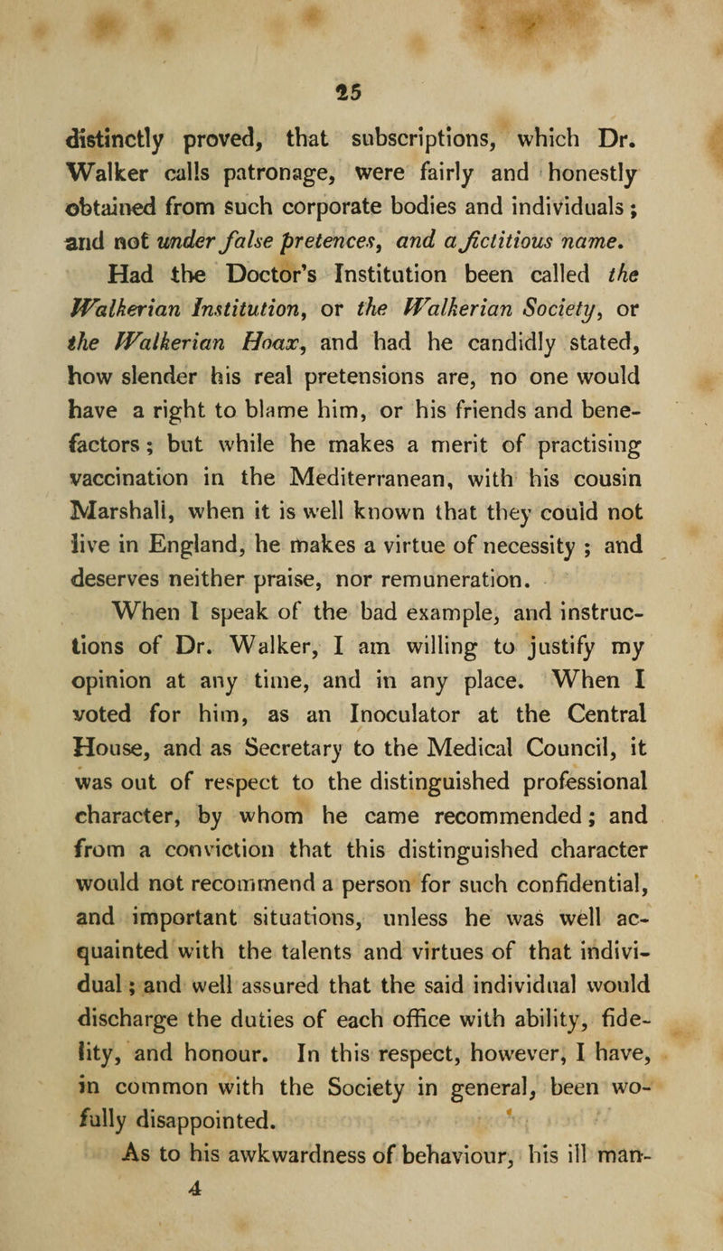 15 distinctly proved, that subscriptions, which Dr. Walker calls patronage, were fairly and honestly obtained from Such corporate bodies and individuals; and not under false pretences, and a fictitious name. Had the Doctor’s Institution been called the Walkerian Institution, or the Walkerian Society, or the Walkerian Hoax, and had he candidly stated, how slender his real pretensions are, no one would have a right to blame him, or his friends and bene¬ factors ; but while he makes a merit of practising vaccination in the Mediterranean, with his cousin Marshall, when it is well known that they could not live in England, he makes a virtue of necessity ; and deserves neither praise, nor remuneration. When I speak of the bad example, and instruc¬ tions of Dr. Walker, I am willing to justify my opinion at any time, and in any place. When I voted for him, as an Inoculator at the Central House, and as Secretary to the Medical Council, it was out of respect to the distinguished professional character, by whom he came recommended; and from a conviction that this distinguished character would not recommend a person for such confidential, and important situations, unless he was well ac¬ quainted with the talents and virtues of that indivi¬ dual ; and well assured that the said individual would discharge the duties of each office with ability, fide¬ lity, and honour. In this respect, however, I have, in common with the Society in general, been wo- fully disappointed. As to his awkwardness of behaviour, his ill man- 4