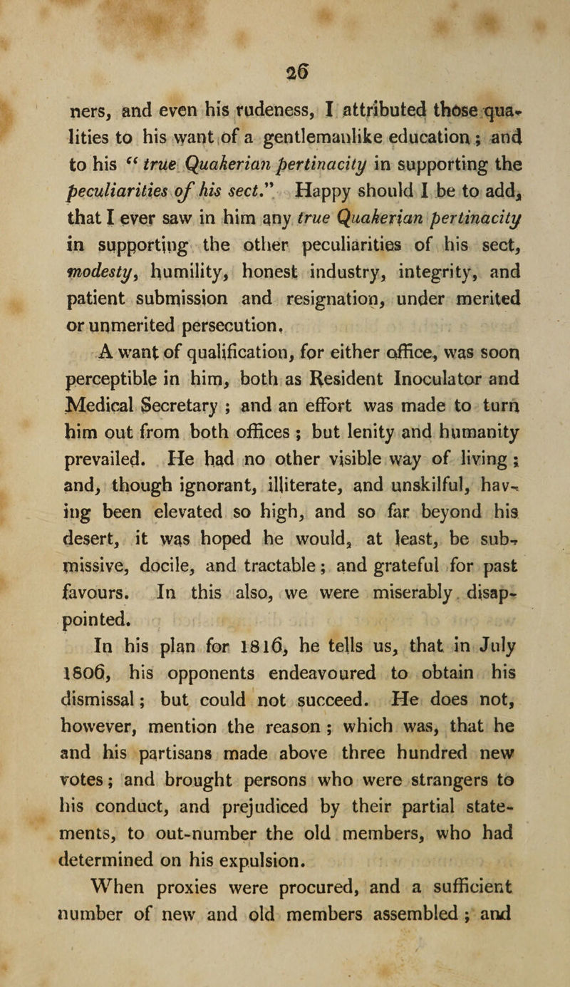 ners, and even his rudeness, I attributed these qua¬ lities to his want of a gentlemanlike education; and to his “ true Quctkerian pertinacity in supporting the peculiarities of his sect” Happy should I be to add* that I ever saw in him any true Quakenan pertinacity in supporting the other peculiarities of his sect, modesty, humility, honest industry, integrity, and patient submission and resignation, under merited or unmerited persecution, A want of qualification, for either office, was soon perceptible in him, both as Resident Inoculator and Medical Secretary ; and an effort was made to turn him out from both offices ; but lenity and humanity prevailed. He had no other visible way of living ; and, though ignorant, illiterate, and unskilful, hav^ ing been elevated so high, and so far beyond his desert, it was hoped he would, at least, be sub-? missive, docile, and tractable; and grateful for past favours. In this also, we were miserably disap¬ pointed. In his plan for 1816, he tells us, that in July 1806, his opponents endeavoured to obtain his dismissal; but could not succeed. He does not, however, mention the reason ; which was, that he and his partisans made above three hundred new votes; and brought persons who were strangers to his conduct, and prejudiced by their partial state¬ ments, to out-number the old members, who had determined on his expulsion. When proxies were procured, and a sufficient number of new and old members assembled ; and
