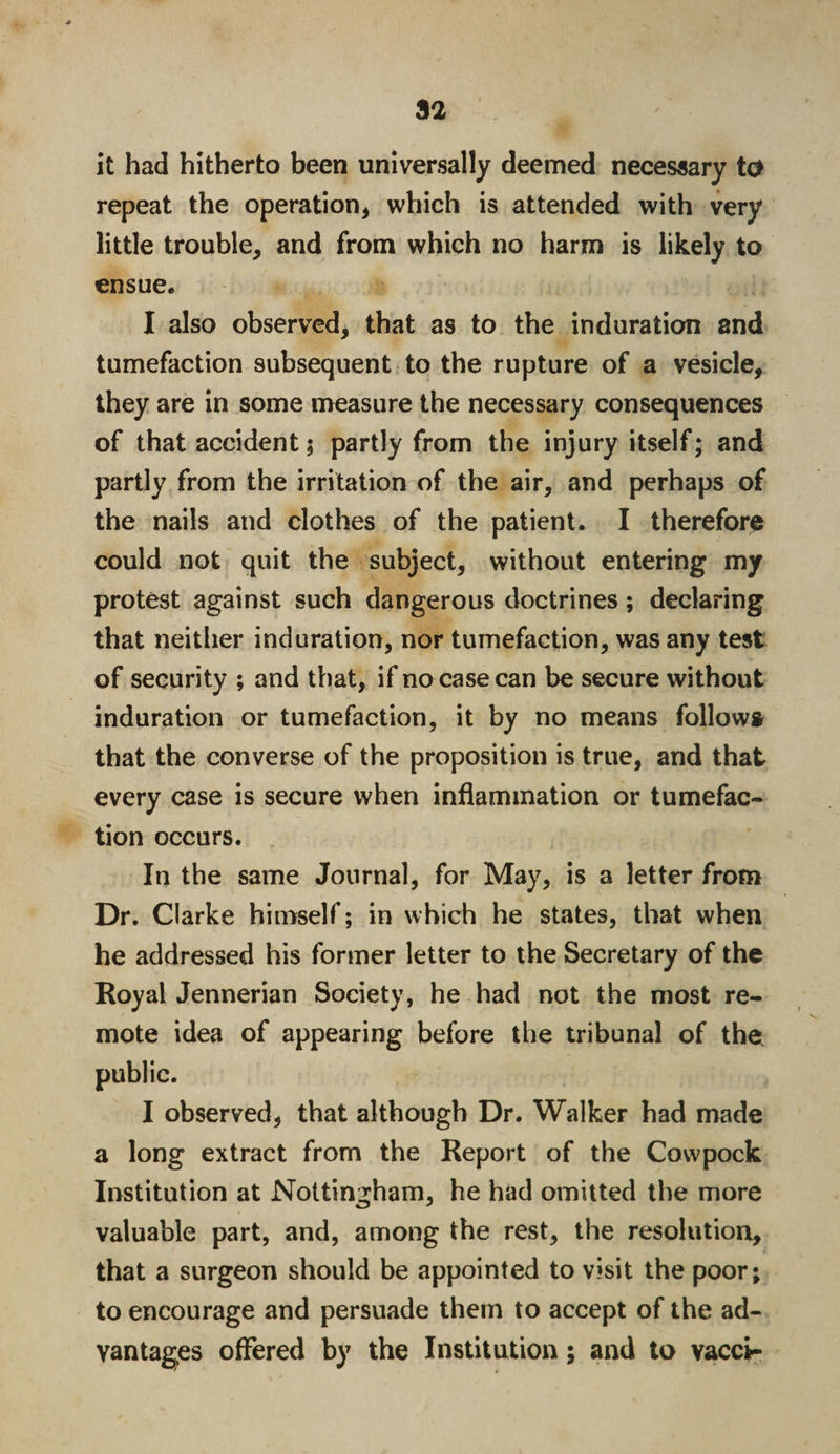 it had hitherto been universally deemed necessary to repeat the operation* which is attended with very little trouble* and from which no harm is likely to ensue* I also observed, that as to the induration and tumefaction subsequent to the rupture of a vesicle, they are in some measure the necessary consequences of that accident 5 partly from the injury itself; and partly from the irritation of the air, and perhaps of the nails and clothes of the patient. I therefore could not quit the subject, without entering my protest against such dangerous doctrines; declaring that neither induration, nor tumefaction, was any test of security ; and that, if no case can be secure without induration or tumefaction, it by no means follows that the converse of the proposition is true, and that every case is secure when inflammation or tumefac¬ tion occurs. In the same Journal, for May, is a letter from Dr. Clarke himself; in which he states, that when he addressed his former letter to the Secretary of the Royal Jennerian Society, he had not the most re¬ mote idea of appearing before the tribunal of the public. I observed, that although Dr. Walker had made a long extract from the Report of the Cowpock Institution at Nottingham, he had omitted the more valuable part, and, among the rest, the resolution, that a surgeon should be appointed to visit the poor; to encourage and persuade them to accept of the ad¬ vantages offered by the Institution; and to vacct-