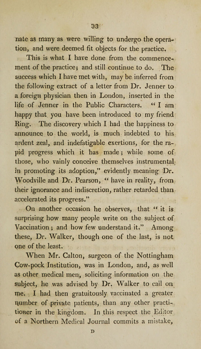 nate as many as were willing to undergo the opera¬ tion, and were deemed fit objects for the practice. This is what I have done from the commence¬ ment of the practice; and still continue to do. The success which I have met with, may be inferred from the following extract of a letter from Dr. Jenner to a foreign physician then in London, inserted in the ■*» life of Jenner in the Public Characters. “ I am happy that you have been introduced to my friend Ring. The discovery which I had the happiness to announce to the world, is much indebted to his ardent zeal, and indefatigable exertions, for the ra¬ pid progress which it has made; while some of those, who vainly conceive themselves instrumental in promoting its adoption,” evidently meaning Dr. Woodville and Dr. Pearson, “ have in reality, from their ignorance and indiscretion, rather retarded than accelerated its progress.” On another occasion he observes, that “ it is surprising how many people write on the subject of Vaccination ; and how few understand it.” Among these, Dr. Walker, though one of the last, is not one of the least. When Mr. Calton, surgeon of the Nottingham Cow-pock Institution, was in London, and, as well as other medical men, soliciting information on the subject, he was advised by Dr. Walker to call on me. I had then gratuitously vaccinated a greater number of private patients, than any other practi¬ tioner in the kingdom. In this respect the Editor of a Northern Medical Journal commits a mistake, D
