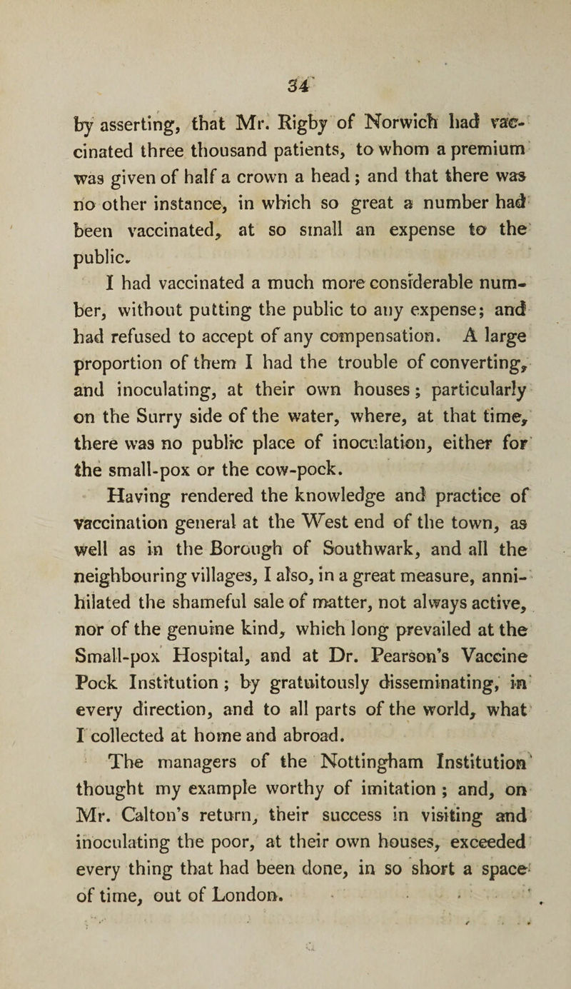 by asserting, that Mr. Rigby of Norwich had vac¬ cinated three thousand patients, to whom a premium was given of half a crown a head; and that there was no other instance, in which so great a number had been vaccinated* at so small an expense to the public. I had vaccinated a much more considerable num¬ ber, without putting the public to any expense; and had refused to accept of any compensation. A large proportion of them I had the trouble of converting* and inoculating, at their own houses; particularly on the Surry side of the water, where, at that time* there was no public place of inoculation, either for the small-pox or the cow-pock. Having rendered the knowledge and practice of vaccination general at the West end of the town, as well as in the Borough of Southwark, and all the neighbouring villages, I also, in a great measure, anni¬ hilated the shameful sale of matter, not always active, nor of the genuine kind* which long prevailed at the Small-pox Hospital, and at Dr. Pearson’s Vaccine Pock Institution; by gratuitously disseminating, in every direction, and to all parts of the world* what I collected at home and abroad. The managers of the Nottingham Institution thought my example worthy of imitation ; and, on Mr. Calton’s return, their success in visiting and inoculating the poor, at their own houses, exceeded every thing that had been done, in so short a space of time, out of London.