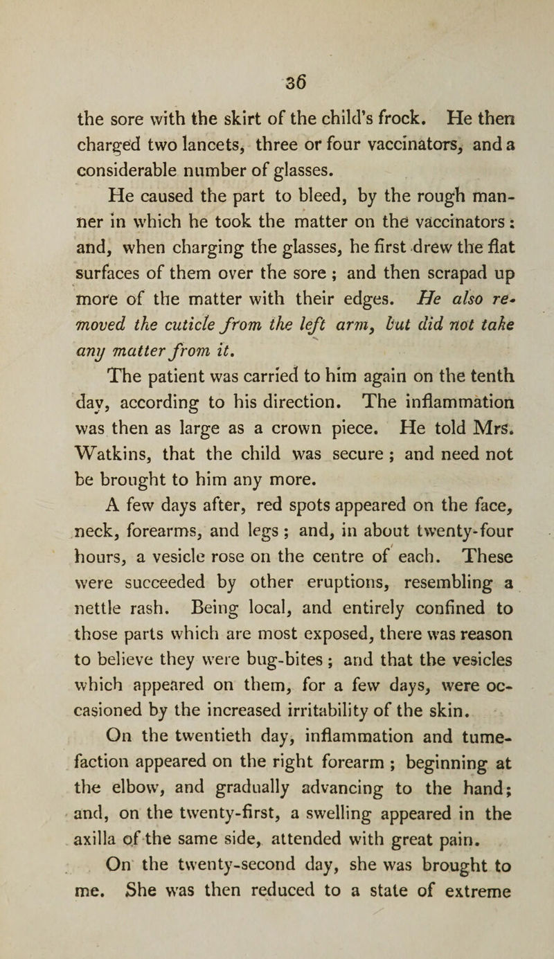 the sore with the skirt of the child’s frock. He then charged two lancets, three or four vaccinators, and a considerable number of glasses. He caused the part to bleed, by the rough man- ner in which he took the matter on the vaccinators: and, when charging the glasses, he first drew the fiat surfaces of them over the sore; and then scrapad up more of the matter with their edges. He also re¬ moved the cuticle from the left arm, hut did not take any matter from it. The patient was carried to him again on the tenth dav, according to his direction. The inflammation was then as large as a crown piece. He told Mrs. Watkins, that the child was secure ; and need not be brought to him any more. A few days after, red spots appeared on the face, neck, forearms, and legs ; and, in about twenty-four hours, a vesicle rose on the centre of each. These were succeeded by other eruptions, resembling a nettle rash. Being local, and entirely confined to those parts which are most exposed, there was reason to believe they were bug-bites; and that the vesicles which appeared on them, for a few days, were oc¬ casioned by the increased irritability of the skin. On the twentieth day, inflammation and tume¬ faction appeared on the right forearm ; beginning at the elbowT, and gradually advancing to the hand; and, on the twenty-first, a swelling appeared in the axilla of the same side, attended writh great pain. On the twenty-second day, she was brought to me. She was then reduced to a state of extreme