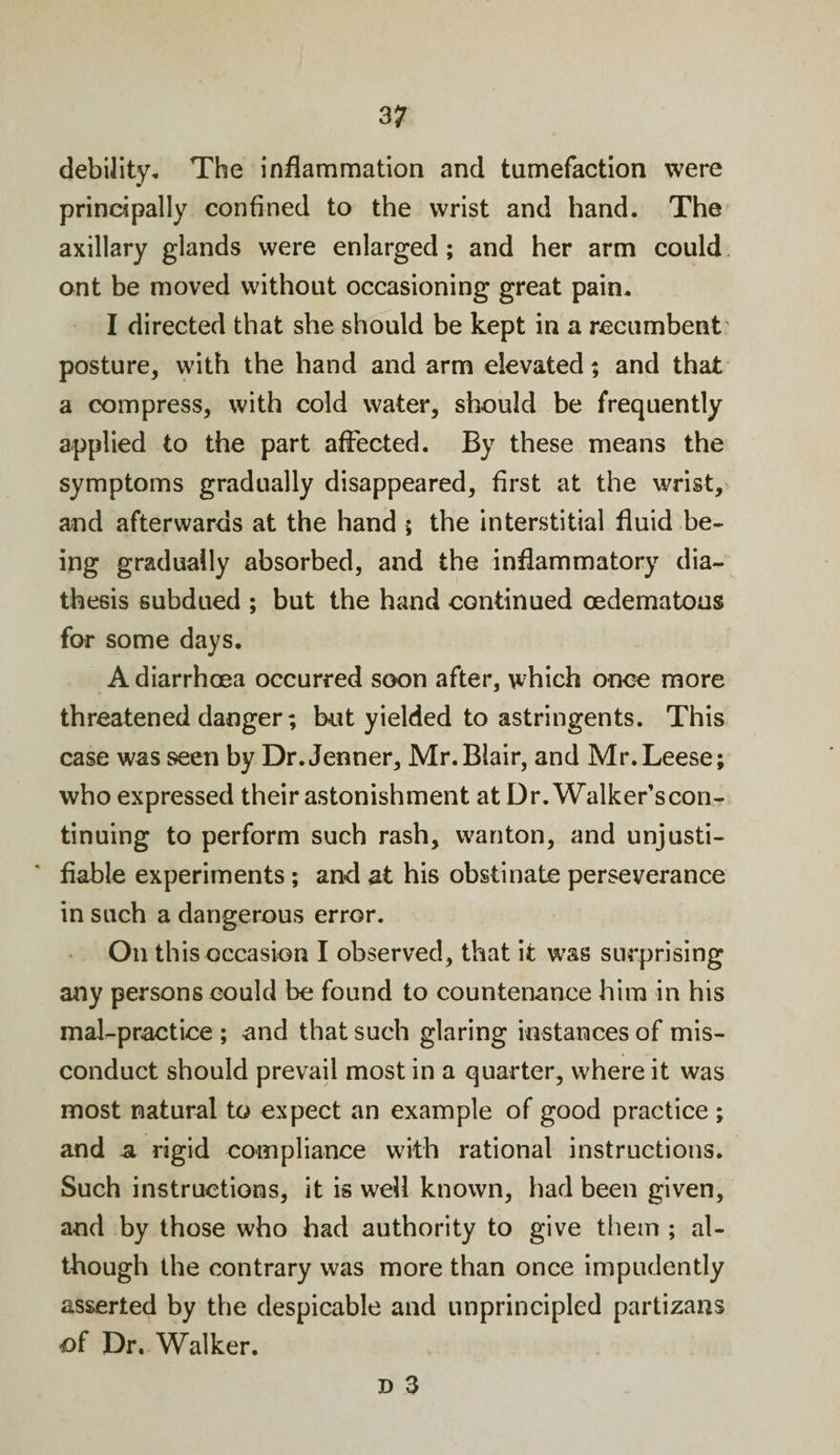 debility. The inflammation and tumefaction were principally confined to the wrist and hand. The axillary glands were enlarged; and her arm could ant be moved without occasioning great pain. I directed that she should be kept in a recumbent posture, with the hand and arm elevated; and that a compress, with cold water, should be frequently applied to the part affected. By these means the symptoms gradually disappeared, first at the wrist, and afterwards at the hand ; the interstitial fluid be¬ ing gradually absorbed, and the inflammatory dia¬ thesis subdued ; but the hand continued cedematous for some days. A diarrhoea occurred soon after, which once more threatened danger; hut yielded to astringents. This case was seen by Dr. Jenner, Mr. Blair, and Mr.Leese; who expressed their astonishment at Dr. Walker’scon- tinuing to perform such rash, wanton, and unjusti¬ fiable experiments; and at his obstinate perseverance in such a dangerous error. On this occasion I observed, that it was surprising any persons could be found to countenance him in his mal-practice ; and that such glaring instances of mis¬ conduct should prevail most in a quarter, where it was most natural to expect an example of good practice ; and a rigid compliance with rational instructions. Such instructions, it is well known, had been given, and by those who had authority to give them ; al¬ though the contrary was more than once impudently asserted by the despicable and unprincipled partizans of Dr. Walker.