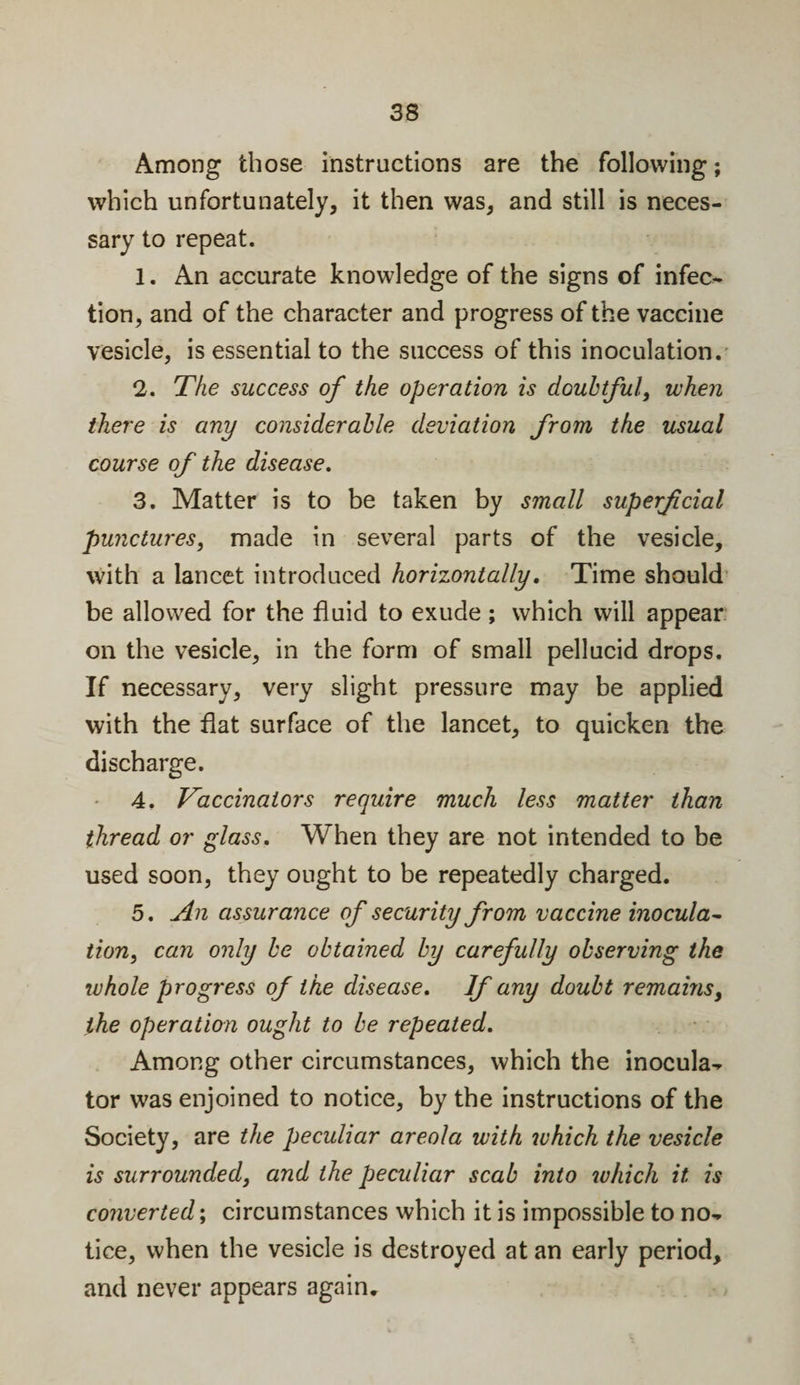 Among those instructions are the following; which unfortunately, it then was, and still is neces¬ sary to repeat. 1. An accurate knowledge of the signs of infec¬ tion, and of the character and progress of the vaccine vesicle, is essential to the success of this inoculation. 2. The success of the operation is doubtful, when there is any considerable deviation from the usual course of the disease. 3. Matter is to be taken by small superficial punctures, made in several parts of the vesicle, with a lancet introduced horizontally. Time should be allowed for the fluid to exude ; which will appear on the vesicle, in the form of small pellucid drops. If necessary, very slight pressure may be applied with the flat surface of the lancet, to quicken the discharge. 4. Vaccinators require much less matter than thread or glass. When they are not intended to be used soon, they ought to be repeatedly charged. 5. An assurance of security from vaccine inocula¬ tion, can only be obtained by carefully observing the whole progress of the disease. If any doubt remains, the operation ought to be repeated. Among other circumstances, which the inocula- tor was enjoined to notice, by the instructions of the Society, are the peculiar areola with which the vesicle is surrounded, and the peculiar scab into ivhich it is converted; circumstances which it is impossible to no¬ tice, when the vesicle is destroyed at an early period, and never appears again.
