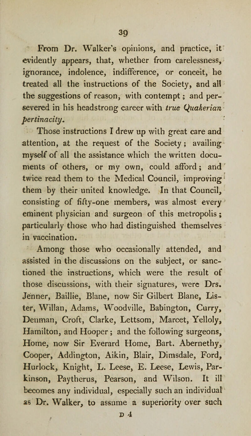 From Dr. Walker’s opinions, and practice, it evidently appears, that, whether from carelessness, ignorance, indolence, indifference, or conceit, he treated all the instructions of the Society, and all the suggestions of reason, with contempt; and per¬ severed in his headstrong career with true Quakerian pertinacity* : Those instructions I drew up with great care and attention, at the request of the Society; availing myself of all the assistance which the written docu¬ ments of others, or my own, could afford; and twice read them to the Medical Council, improving1 them by their united knowledge. In that Council, consisting of fifty-one members, was almost every eminent physician and surgeon of this metropolis; particularly those who had distinguished themselves in vaccination. Among those who occasionally attended, and assisted in the discussions on the subject, or sanc¬ tioned the instructions, which were the result of those discussions, with their signatures, were Drs. Jenner, Baillie, Blane, now Sir Gilbert Blane, Lis¬ ter, Willan, Adams, Woodville, Babington, Curry, Denman, Croft, Clarke, Lettsom, Marcet, Yelloly, Hamilton, and Hooper ; and the following surgeons. Home, now Sir Everard Home, Bart. Abernethy, Cooper, Addington, Aikin, Blair, Dimsdale, Ford, Hurlock, Knight, L. Leese, E. Leese, Lewis, Par¬ kinson, Paytherus, Pearson, and Wilson. It ill becomes any individual, especially such an individual as Dr. Walker, to assume a superiority over such D 4 3
