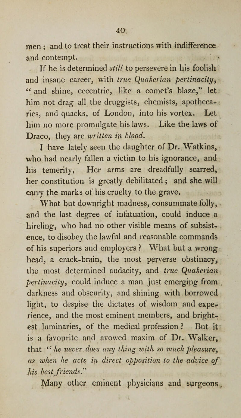 40- men ; and to treat their instructions with indifference and contempt. &gt; If he is determined still to persevere in his foolish and insane career, with true Quakerian pertinacity, “ and shine, eccentric, like a comet’s blaze,” let him not drag all the druggists, chemists, apotheca¬ ries, and quacks, of London, into his vortex. Let him no more promulgate his laws. Like the laws of Draco, they are written in blood. I have lately seen the daughter of Dr. Watkins, who had nearly fallen a victim to his ignorance, and his temerity, Her arms are dreadfully scarred, her constitution is greatly debilitated ; and she will carry the marks of his cruelty to the grave. What but downright madness, consummate folly, and the last degree of infatuation, could induce a hireling, who had no other visible means of subsist* ence, to disobey the lawful and reasonable commands of his superiors and employers ? What but a wrong head, a crack-brain, the most perverse obstinacy, the most determined audacity, and true Quakerian pertinacity, could induce a man just emerging from , darkness and obscurity, and shining with borrowed light, to despise the dictates of wisdom and expe¬ rience, and the most eminent members, and bright¬ est luminaries, of the medical profession ? But it is a favourite and avowed maxim of Dr. Walker, that &lt;c he never does any thing with so much pleasure, as when he acts in direct opposition to the advice of his best friends.” Many other eminent physicians and surgeons,