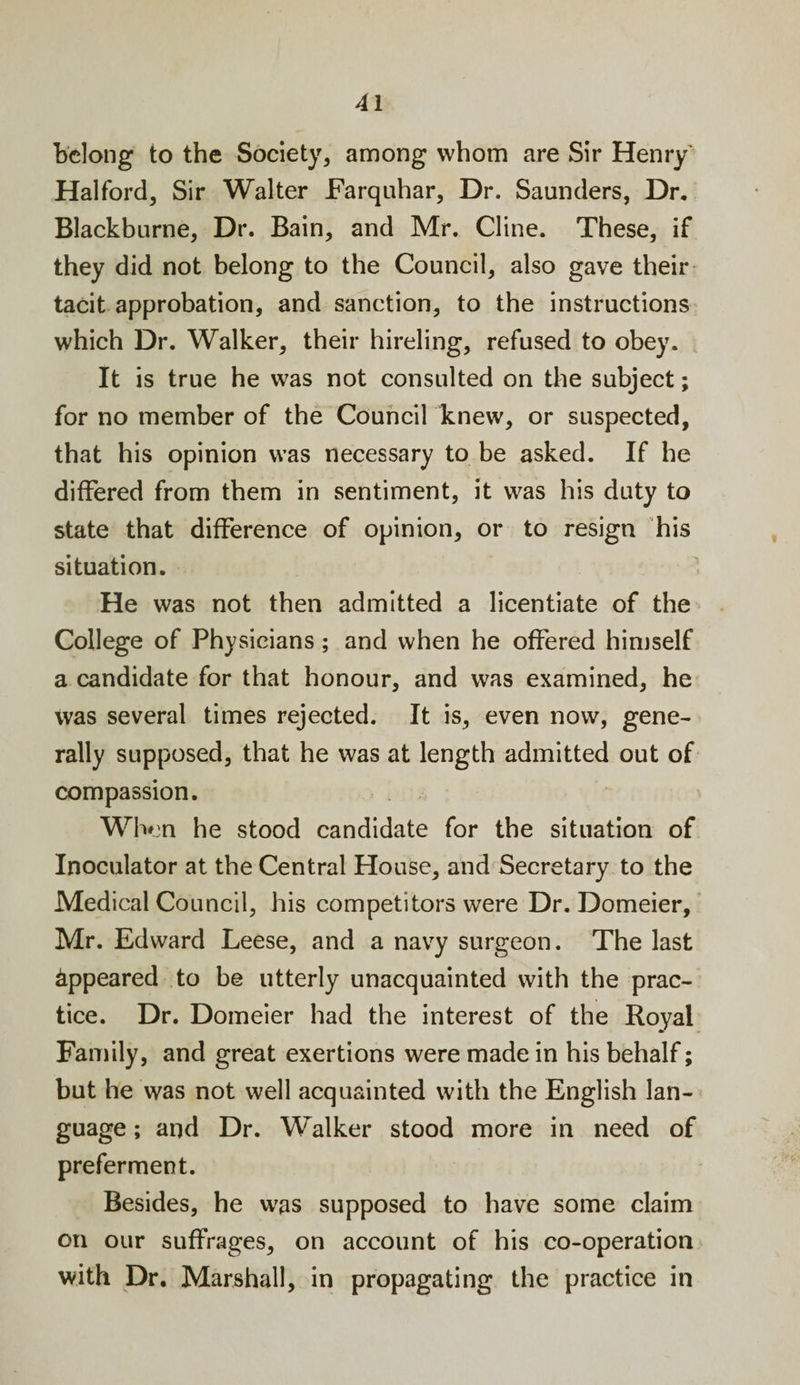 belong to the Society, among whom are Sir Henry Halford, Sir Walter Farquhar, Dr. Saunders, Dr. Blackburne, Dr. Bain, and Mr. Cline. These, if they did not belong to the Council, also gave their tacit approbation, and sanction, to the instructions which Dr. Walker, their hireling, refused to obey. It is true he was not consulted on the subject; for no member of the Council knew, or suspected, that his opinion was necessary to be asked. If he differed from them in sentiment, it was his duty to state that difference of opinion, or to resign his situation. He was not then admitted a licentiate of the College of Physicians; and when he offered himself a candidate for that honour, and was examined, he was several times rejected. It is, even now, gene¬ rally supposed, that he was at length admitted out of compassion. When he stood candidate for the situation of Inoculator at the Central House, and Secretary to the Medical Council, his competitors were Dr. Domeier, Mr. Edward Leese, and a navy surgeon. The last Appeared to be utterly unacquainted with the prac¬ tice. Dr. Domeier had the interest of the Royal Family, and great exertions were made in his behalf; but he was not well acquainted with the English lan¬ guage ; and Dr. Walker stood more in need of preferment. Besides, he was supposed to have some claim on our suffrages, on account of his co-operation with Dr. Marshall, in propagating the practice in