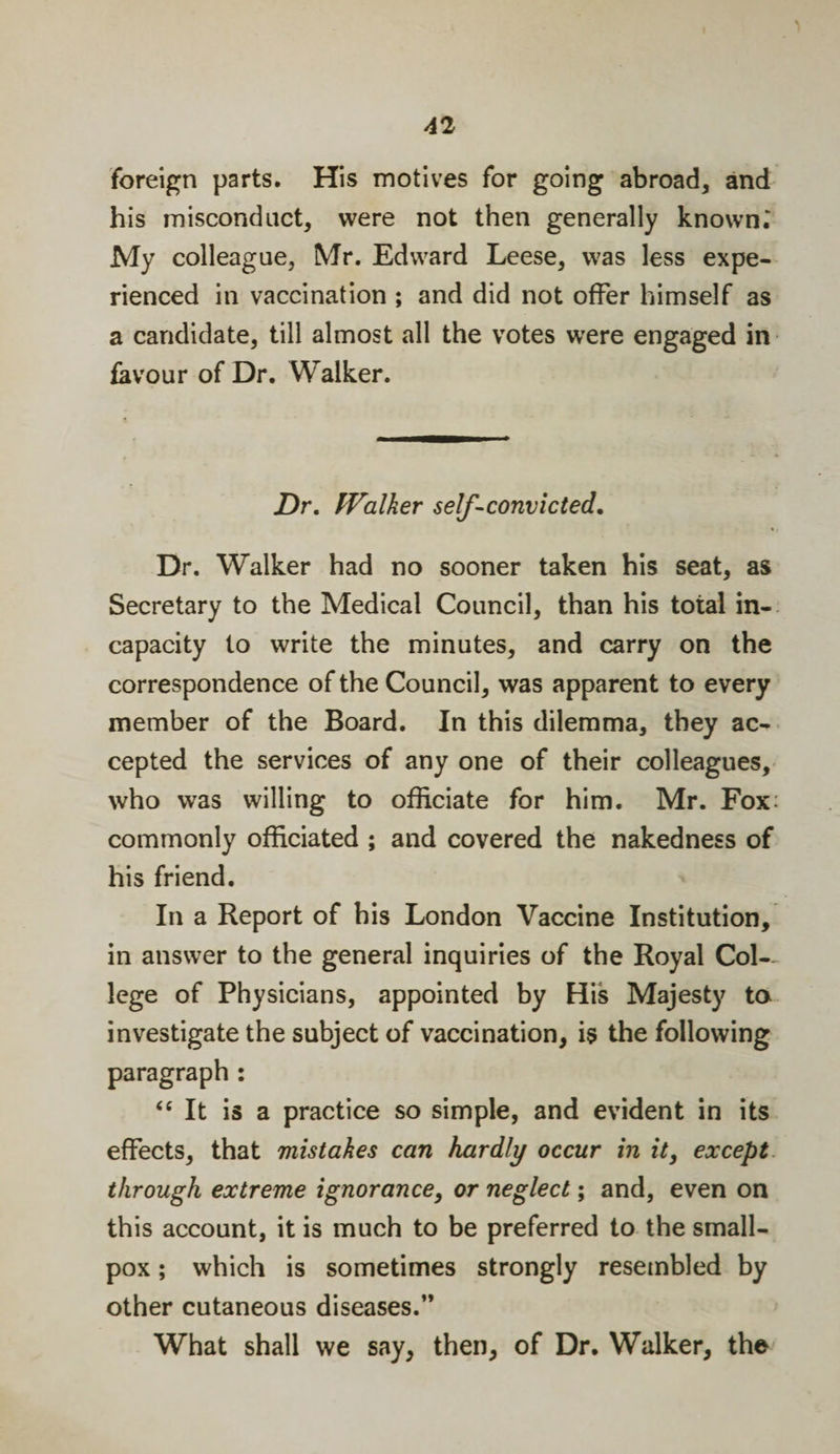 foreign parts. His motives for going abroad* and his misconduct* were not then generally known.' My colleague* Mr. Edward Leese* was less expe¬ rienced in vaccination ; and did not offer himself as a candidate, till almost all the votes were engaged in favour of Dr. Walker. Z)r. IValker self-convicted. Dr. Walker had no sooner taken his seat, as Secretary to the Medical Council, than his total in¬ capacity to write the minutes, and carry on the correspondence of the Council, was apparent to every member of the Board. In this dilemma, they ac¬ cepted the services of any one of their colleagues, who was willing to officiate for him. Mr. Fox: commonly officiated ; and covered the nakedness of his friend. In a Report of his London Vaccine Institution, in answer to the general inquiries of the Royal Col¬ lege of Physicians, appointed by His Majesty to investigate the subject of vaccination, is the following paragraph : “ It is a practice so simple, and evident in its effects, that mistakes can hardly occur in it, except through extreme ignorance, or neglect; and, even on this account, it is much to be preferred to the small¬ pox ; which is sometimes strongly resembled by other cutaneous diseases.” What shall we say, then, of Dr. Walker, the