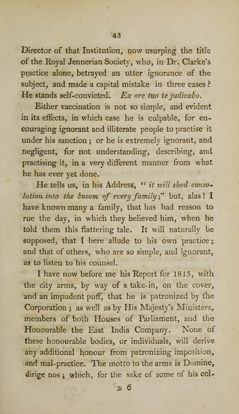 Director of that Institution, now usurping the title of the Royal Jennerian Society, who, in Dr. Clarke’s practice alone, betrayed an utter ignorance of the subject, and made a capital mistake in three cases ? He stands self-convicted. Ex ore tuo te judicabo. Either vaccination is not so simple, and evident in its effects, in which case he is culpable, for en¬ couraging ignorant and illiterate people to practise it under his sanction ; or he is extremely ignorant, and negligent, for not understanding, describing, and practising it, in a very different manner from what he has ever yet done. He tells us, in his Address, “ it will shed conso¬ lation into the bosom of every family ” but, alas! I have known many a family, that has had reason to rue the day, in which they believed him, when he told them this flattering tale. It will naturally be supposed, that I here allude to his own practice; and that of others, who are so simple, and ignorant, as to listen to his counsel. I have now before me his Report for 1815, with the city arms, by way of a take-in, on the cover, and an impudent puff, that he is patronized by the Corporation ; as well as by His Majesty’s Ministers, members of both Houses of Parliament, and the Honourable the East India Company. None of these honourable bodies, or individuals, will derive any additional honour from patronizing imposition, and mal-practice. The motto to the arms is Domine, dirige nos ; which, for the sake of some of his col- 'j&gt; 6