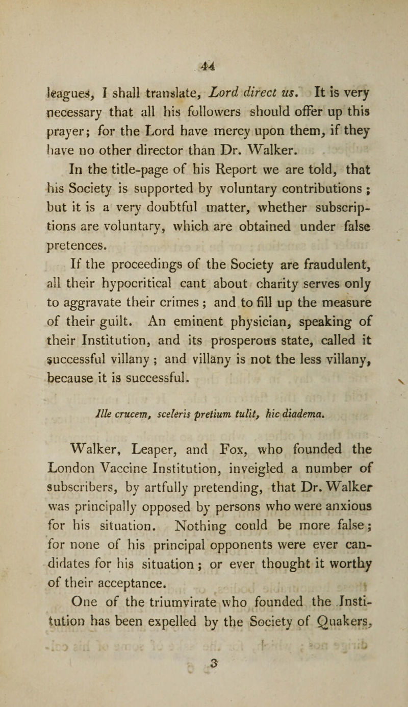 leagues, I shall translate. Lord direct us, It is very necessary that all his followers should offer up this prayer; for the Lord have mercy upon them, if they have no other director than Dr. Walker. In the title-page of his Report we are told, that his Society is supported by voluntary contributions ; but it is a very doubtful matter, whether subscrip¬ tions are voluntary, which are obtained under false pretences. If the proceedings of the Society are fraudulent, all their hypocritical cant about charity serves only to aggravate their crimes ; and to fill up the measure of their guilt. An eminent physician, speaking of their Institution, and its prosperous state, called it successful villany ; and villany is not the less villany, because it is successful. llle crucem, sceleris pretium tul'it, hie diadema. Walker, Leaper, and Fox, who founded the London Vaccine Institution, inveigled a number of subscribers, by artfully pretending, that Dr. Walker was principally opposed by persons who were anxious for his situation. Nothing could be more false; for none of his principal opponents were ever can¬ didates for his situation; or ever thought it worthy of their acceptance. One of the triumvirate who founded the Insti¬ tution has been expelled by the Society of Quakers, 3