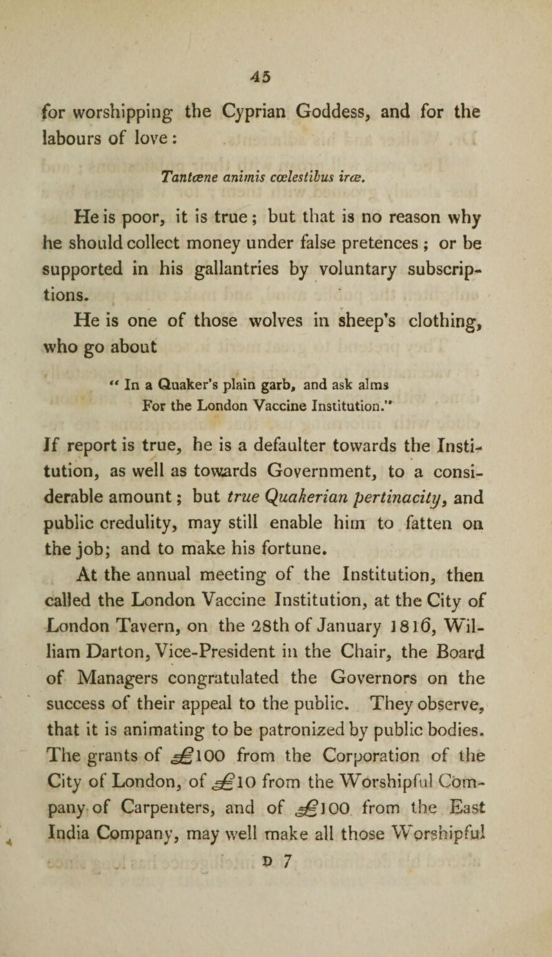 for worshipping the Cyprian Goddess, and for the labours of love: Tantcene animis ccelestibus irce. He is poor, it is true; but that is no reason why he should collect money under false pretences ; or be supported in his gallantries by voluntary subscrip¬ tions. I He is one of those wolves in sheep’s clothing, who go about *' In a Quaker’s plain garb, and ask alms For the London Vaccine Institution.’' Jf report is true, he is a defaulter towards the Insti¬ tution, as well as towards Government, to a consi¬ derable amount; but true Quakerian pertinacity, and public credulity, may still enable him to fatten on the job; and to make his fortune. At the annual meeting of the Institution, then called the London Vaccine Institution, at the City of London Tavern, on the 28th of January 1816, Wil¬ liam Darton, Vice-President in the Chair, the Board of Managers congratulated the Governors on the success of their appeal to the public. They observe, that it is animating to be patronized by public bodies. The grants of ,^100 from the Corporation of the City of London, of «^?I0 from the Worshipful Com¬ pany of Carpenters, and of ^100 from the East India Company, may well make all those Worshipful B 7 &lt;4