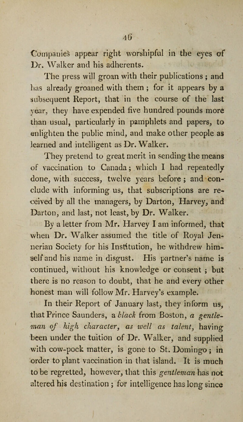 Companies appear right worshipful in the eyes of Dr. Walker and his adherents. The press will groan with their publications ; and has already groaned with them ; for it appears by a subsequent Report, that in the course of the last year, they have expended five hundred pounds more than usual, particularly in pamphlets and papers, to enlighten the public mind, and make other people as learned and intelligent as Dr. Walker. They pretend to great merit in sending the means of vaccination to Canada; which I had repeatedly done, with success, twelve years before ; and con¬ clude with informing us, that subscriptions are re¬ ceived by all the managers, by Darton, Harvey, and Darton, and last, not least, by Dr. Walker. By a letter from Mr. Harvey I am informed, that when Dr. Walker assumed the title of Royal Jen- nerian Society for his Institution, he withdrew him¬ self and his name in disgust. His partner’s name is continued, without his knowledge or consent ; but there is no reason to doubt, that he and every other honest man will follow Mr. Harvey’s example. In their Report of January last, they inform us, that Prince Saunders, a black from Boston, a gentle¬ man of high character, as ivell as talent, having been under the tuition of Dr. Walker, and supplied with cow-pock matter, is gone to St. Domingo; in order to plant vaccination in that island. It is much to be regretted, however, that this gentleman has not altered his destination; for intelligence has long since