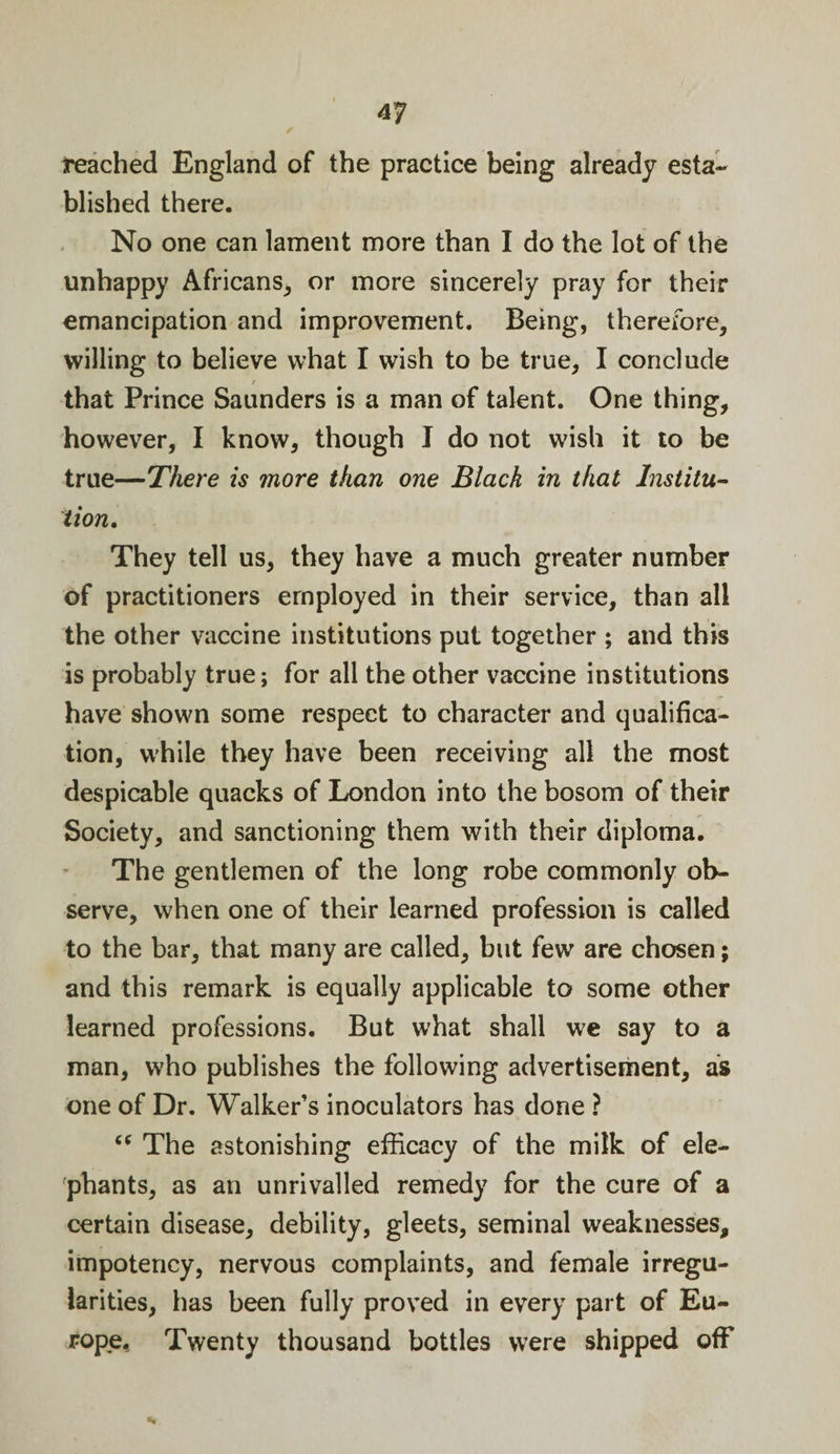 reached England of the practice being already esta¬ blished there. No one can lament more than I do the lot of the unhappy Africans, or more sincerely pray for their emancipation and improvement. Being, therefore, willing to believe what I wish to be true, I conclude that Prince Saunders is a man of talent. One thing, however, I know, though I do not wish it to be true—There is more than one Black in that Institu¬ tion. They tell us, they have a much greater number of practitioners employed in their service, than all the other vaccine institutions put together ; and this is probably true; for all the other vaccine institutions have shown some respect to character and qualifica¬ tion, while they have been receiving all the most despicable quacks of London into the bosom of their Society, and sanctioning them with their diploma. The gentlemen of the long robe commonly ob¬ serve, when one of their learned profession is called to the bar, that many are called, blit few are chosen; and this remark is equally applicable to some other learned professions. But what shall we say to a man, who publishes the following advertisement, as one of Dr. Walker’s inoculators has done ? “ The astonishing efficacy of the milk of ele¬ phants, as an unrivalled remedy for the cure of a certain disease, debility, gleets, seminal weaknesses, impotency, nervous complaints, and female irregu¬ larities, has been fully proved in every part of Eu¬ rope, Twenty thousand bottles were shipped off %