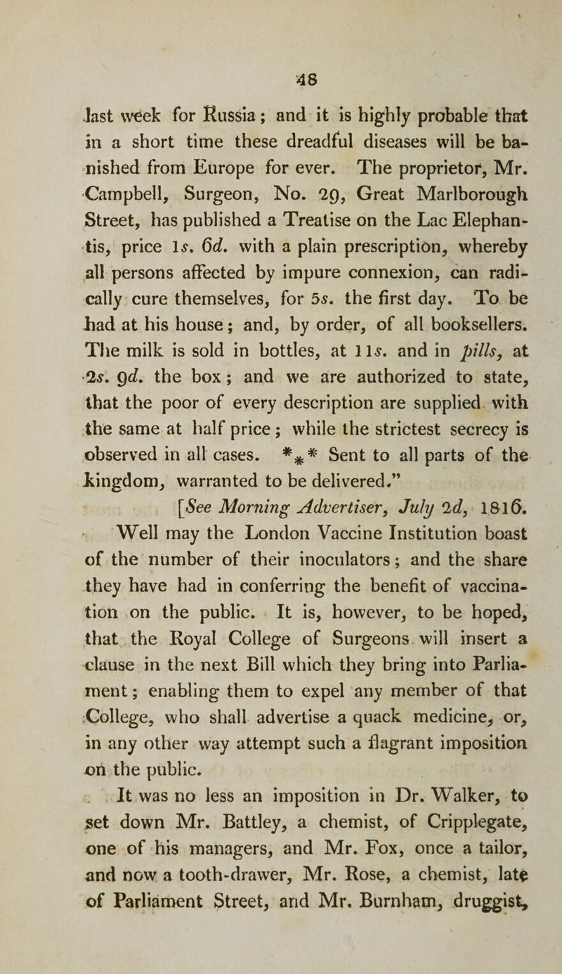 last week for Russia ; and it is highly probable that in a short time these dreadful diseases will be ba¬ nished from Europe for ever. The proprietor, Mr. Campbell, Surgeon, No. 29, Great Marlborough Street, has published a Treatise on the Lac Elephan- tis, price Is. 6d. with a plain prescription, whereby all persons affected by impure connexion, can radi¬ cally cure themselves, for 5s. the first day. To be Lad at his house; and, by order, of all booksellers. The milk is sold in bottles, at 11s. and in pills, at 2s. gd. the box; and we are authorized to state, that the poor of every description are supplied with the same at half price ; while the strictest secrecy is observed in all cases. *** Sent to all parts of the kingdom, warranted to be delivered.” [See Morning Advertiser, July 2d, 1816. Well may the London Vaccine Institution boast of the number of their inoculators; and the share they have had in conferring the benefit of vaccina¬ tion on the public. It is, however, to be hoped, that the Royal College of Surgeons will insert a clause in the next Bill which they bring into Parlia¬ ment ; enabling them to expel any member of that College, who shall advertise a quack medicine, or, in any other way attempt such a flagrant imposition on the public. It was no less an imposition in Dr. Walker, to set down Mr. Battley, a chemist, of Cripplegate, one of his managers, and Mr. Fox, once a tailor, and now a tooth-drawer, Mr. Rose, a chemist, late of Parliament Street, and Mr, Burnham, druggist.