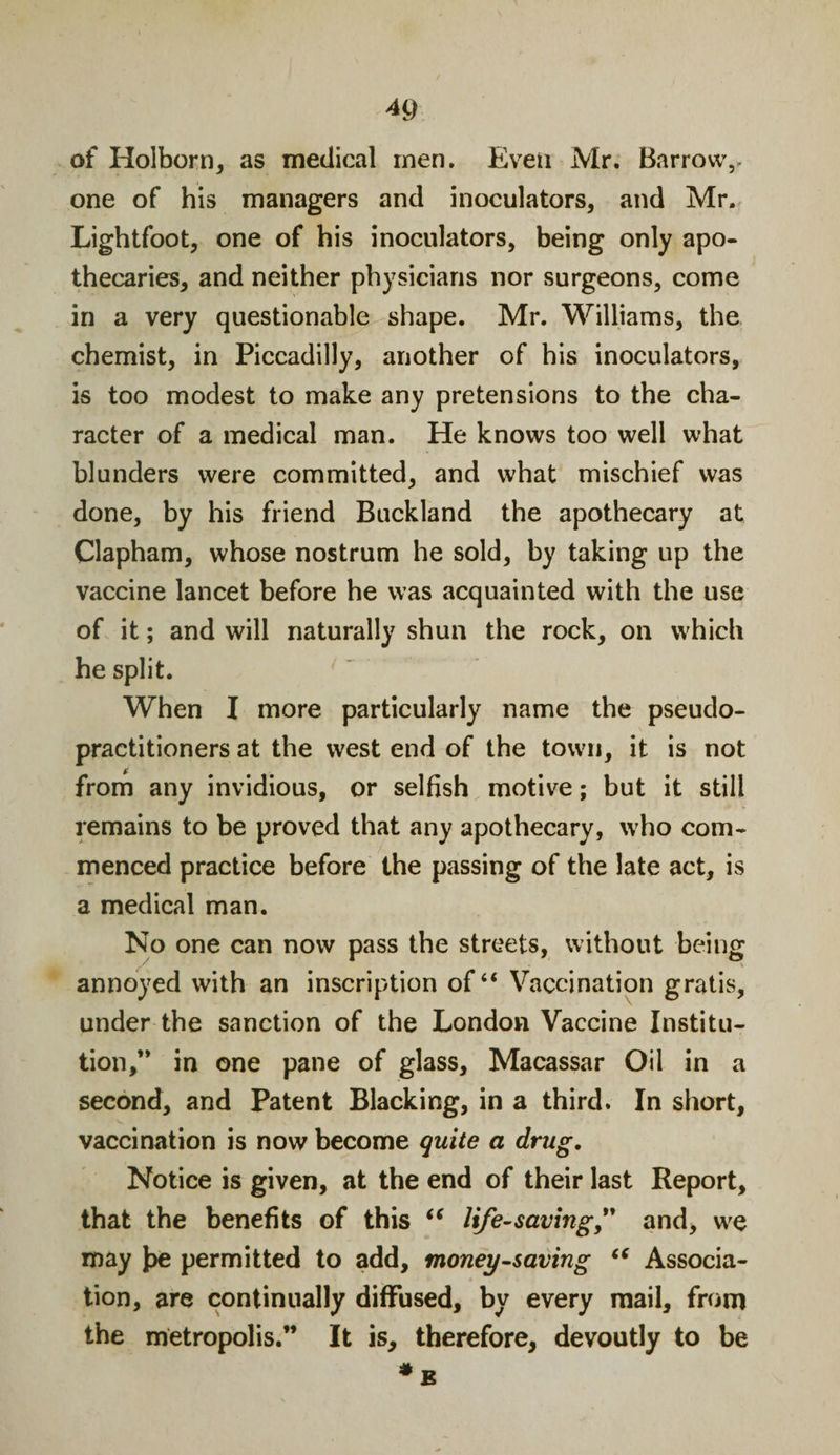 of Holborn, as medical men. Even Mr. Barrow,, one of his managers and inoculators, and Mr. Lightfoot, one of his inoculators, being only apo¬ thecaries, and neither physicians nor surgeons, come in a very questionable shape. Mr. Williams, the chemist, in Piccadilly, another of his inoculators, is too modest to make any pretensions to the cha¬ racter of a medical man. He knows too well what blunders were committed, and what mischief was done, by his friend Buckland the apothecary at Clapham, whose nostrum he sold, by taking up the vaccine lancet before he was acquainted with the use of it; and will naturally shun the rock, on which he split. When I more particularly name the pseudo¬ practitioners at the west end of the town, it is not from any invidious, or selfish motive; but it still remains to be proved that any apothecary, who com¬ menced practice before the passing of the late act, is a medical man. No one can now pass the streets, without being annoyed with an inscription of “ Vaccination gratis, under the sanction of the London Vaccine Institu¬ tion,” in one pane of glass. Macassar Oil in a second, and Patent Blacking, in a third. In short, vaccination is now become quite a drug. Notice is given, at the end of their last Report, that the benefits of this “ life-saving” and, we may J&gt;e permitted to add, money-saving “ Associa¬ tion, are continually diffused, by every mail, from the metropolis.” It is, therefore, devoutly to be * B