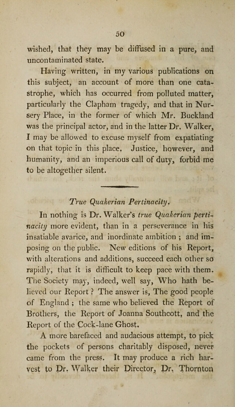 wished, that they may be diffused in a pure, and uncontaminated state. Having written, in my various publications on this subject, an account of more than one cata¬ strophe, which has occurred from polluted matter, particularly the Clapham tragedy, and that in Nur¬ sery Place, in the former of which Mr. Buckland was the principal actor, and in the latter Dr. Walker, I may be allowed to excuse myself from expatiating on that topic in this place. Justice, however, and humanity, and an imperious call of duty, forbid me to be altogether silent. True Quakerian Pertinacity, In nothing is Dr. Walker’s true Quakerian perti¬ nacity more evident, than in a perseverance in his insatiable avarice, and inordinate ambition ; and im¬ posing on the public. New editions of his Report, with alterations and additions, succeed each other so rapidly, that it is difficult to keep pace with them. The Society may, indeed, well say. Who hath be¬ lieved our Report ? The answer is. The good people of England ; the same who believed the Report of Brothers, the Report of Joanna Southcott, and the Report of the Cock-lane Ghost. A more barefaced and audacious attempt, to pick the pockets of persons charitably disposed, never came from the press. It may produce a rich har¬ vest to Dr. Walker their Director, Dr. Thornton