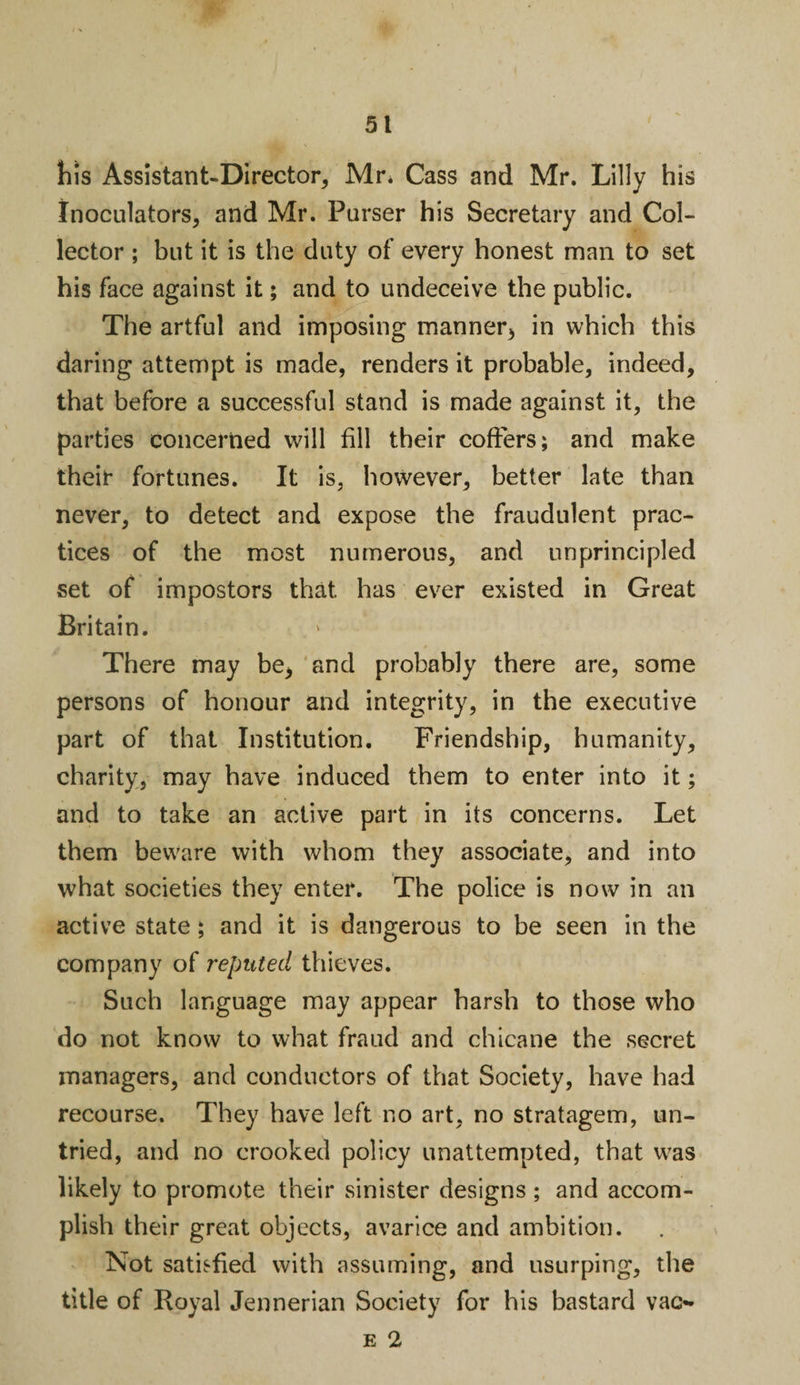 his Assistant-Director, Mr. Cass and Mr. Lilly his Inoculators, and Mr. Parser his Secretary and Col¬ lector ; but it is the duty of every honest man to set his face against it; and to undeceive the public. The artful and imposing manner, in which this daring attempt is made, renders it probable, indeed, that before a successful stand is made against it, the parties concerned will fill their coffers; and make their fortunes. It is, however, better late than never, to detect and expose the fraudulent prac¬ tices of the most numerous, and unprincipled set of impostors that has ever existed in Great Britain. There may be, and probably there are, some persons of honour and integrity, in the executive part of that Institution. Friendship, humanity, charity, may have induced them to enter into it; and to take an active part in its concerns. Let them beware with whom they associate, and into what societies they enter. The police is now in an active state; and it is dangerous to be seen in the company of reputed thieves. Such language may appear harsh to those who do not know to what fraud and chicane the secret managers, and conductors of that Society, have had recourse. They have left no art, no stratagem, un¬ tried, and no crooked policy unattempted, that was likely to promote their sinister designs ; and accom¬ plish their great objects, avarice and ambition. Not satisfied with assuming, and usurping, the title of Royal Jennerian Society for his bastard vac-