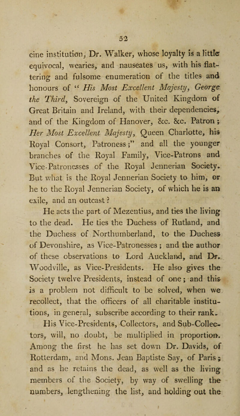cine institution* Dr. Walker* whose loyalty is a little equivocal* wearies* and nauseates us* with his flat¬ tering and fulsome enumeration of the titles and honours of i( His Most Excellent Majesty, George the Third* Sovereign of the United Kingdom of Great Britain and Ireland* with their dependencies, and of the Kingdom of Hanover* &amp;c. &amp;c. Patron 5 Her Most Excellent Majesty, Queen Charlotte* his Royal Consort* Patronessand all the younger branches of the Royal Family, Vice-Patrons and Vice-Patronesses of the Royal Jennerian Society* But what is the Royal Jennerian Society to him* or he to the Royal Jennerian Society* of which he is an exile, and an outcast ? He acts the part of Mezentius* and ties the living to the dead. He ties the Duchess of Rutland, and the Duchess of Northumberland, to the Duchess of Devonshire, as Vice-Patronesses ; and the author of these observations to Lord Auckland, and Dr* Woodville* as Vice-Presidents. He also gives the Society twelve Presidents, instead of one; and this is a problem not difficult to be solved* when we recollect, that the officers of all charitable institu¬ tions, in general, subscribe according to their rank* His Vice-Presidents, Collectors, and Sub-Collec¬ tors* will, no doubt, be multiplied in proportion. Among the first he has set down Dr. Davids* of Rotterdam, and Mons. Jean Baptiste Say* of Paris ; and as he retains the dead* as well as the living members of the Society, by way of swelling the numbers* lengthening the list* and holding out the 1