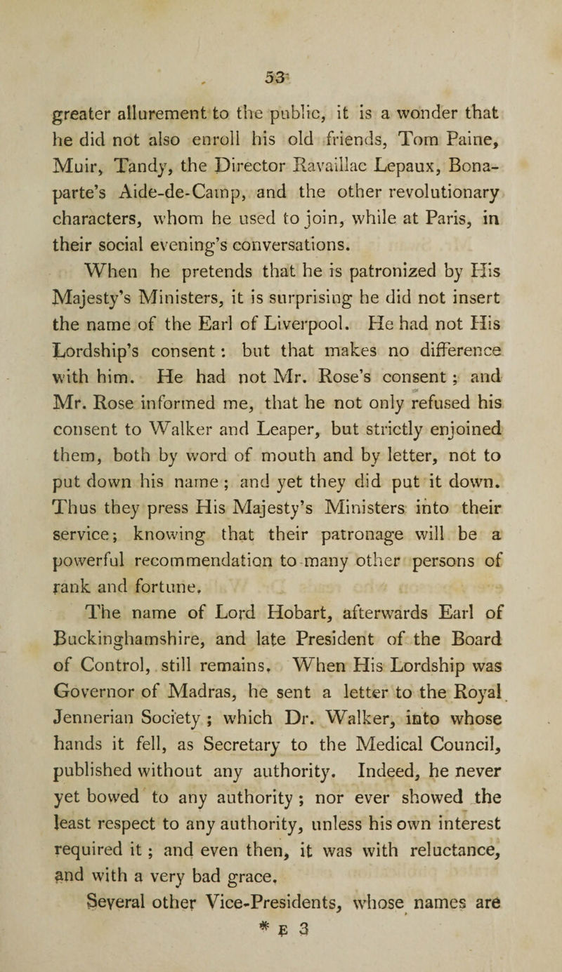 greater allurement to the public, it is a wonder that he did not also enroll his old friends, Tom Paine, Muir, Tandy, the Director Ravaillac Lepaux, Bona¬ parte’s Aide-de-Camp, and the other revolutionary characters, whom he used to join, while at Paris, in their social evening’s conversations. When he pretends that he is patronized by PJis Majesty’s Ministers, it is surprising he did not insert the name of the Earl of Liverpool. He had not His Lordship’s consent: but that makes no difference with him. He had not Mr. Rose’s consent; and Si* Mr. Rose informed me, that he not only refused his consent to Walker and Leaper, but strictly enjoined them, both by word of mouth and by letter, not to put down his name ; and yet they did put it down. Thus they press His Majesty’s Ministers into their service; knowing that their patronage will be a powerful recommendation to many other persons of rank and fortune. The name of Lord Hobart, afterwards Earl of Buckinghamshire, and late President of the Board of Control, still remains. When His Lordship was Governor of Madras, he sent a letter to the Royal Jennerian Society ; which Dr. Walker, into whose hands it fell, as Secretary to the Medical Council, published without any authority. Indeed, he never yet bowed to any authority ; nor ever showed the least respect to any authority, unless his own interest required it ; and even then, it was with reluctance, and with a very bad grace. Several other Vice-Presidents, whose names are * $ 3
