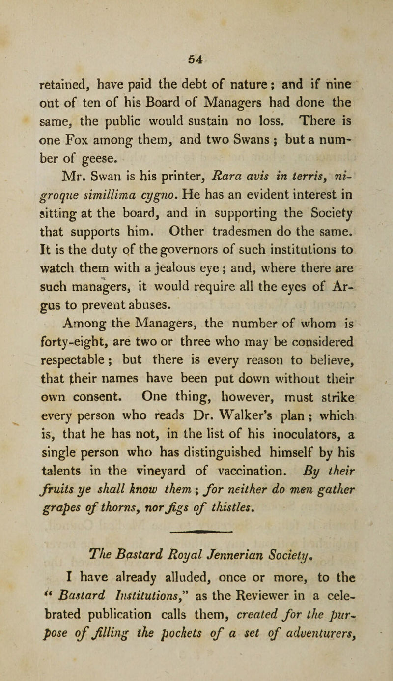 retained, have paid the debt of nature; and if nine out of ten of his Board of Managers had done the same, the public would sustain no loss. There is one Fox among them, and two Swans ; but a num¬ ber of geese. Mr. Swan is his printer, Kara avis in terris, ni- groque simillima cygno. He has an evident interest in sitting at the board, and in supporting the Society that supports him. Other tradesmen do the same. It is the duty of the governors of such institutions to watch them with a jealous eye; and, where there are such managers, it would require all the eyes of Ar¬ gus to prevent abuses. Among the Managers, the number of whom is forty-eight, are two or three who may be considered respectable; but there is every reason to believe, that fheir names have been put down without their own consent. One thing, however, must strike every person who reads Dr. Walker’s plan ; which is, that he has not, in the list of his inoculators, a single person who has distinguished himself by his talents in the vineyard of vaccination. By their fruits ye shall know them ; for neither do men gather grapes of thorns, nor Jigs of thistles. The Bastard Royal Jennerian Society, I have already alluded, once or more, to the “ Bastard Institutions,” as the Reviewer in a cele¬ brated publication calls them, created for the pur~ pose of filling the pockets of a set of adventurers,