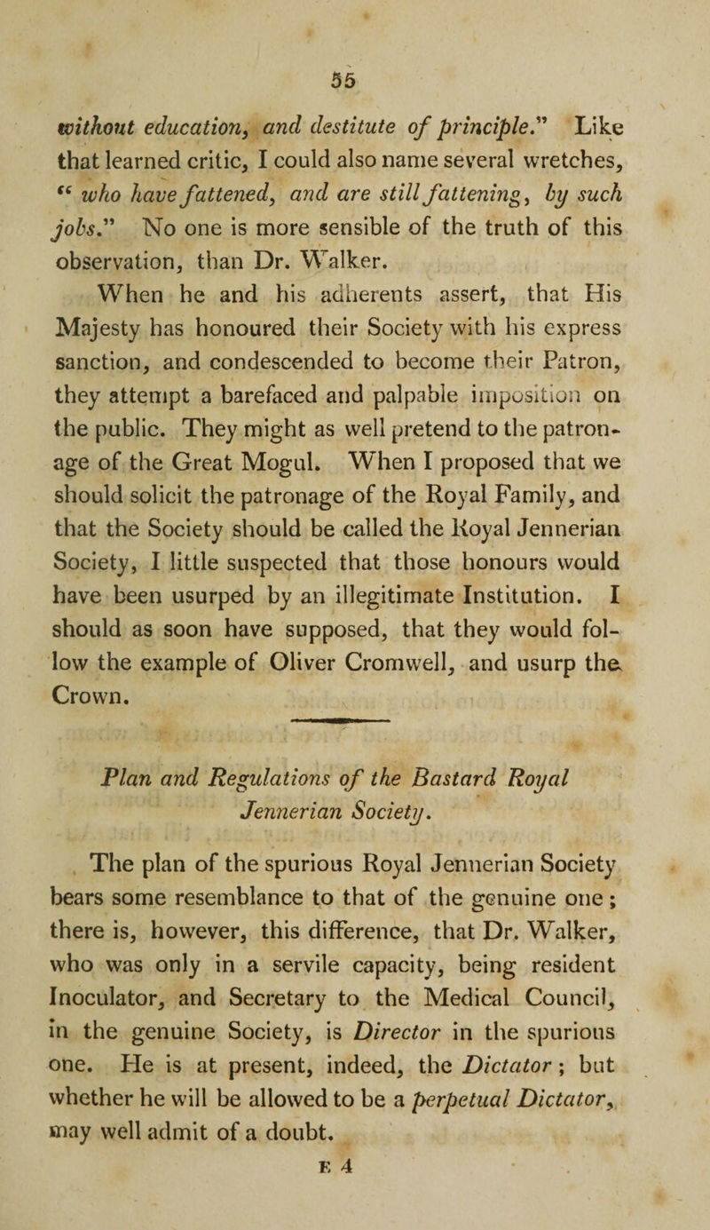 without education, and destitute of principle.” Like that learned critic, I could also name several wretches, “ who have fattened, and are still fattening, by such jobs” No one is more sensible of the truth of this observation, than Dr. Walker. When he and his adherents assert, that His Majesty has honoured their Society with his express sanction, and condescended to become their Patron, they attempt a barefaced and palpable imposition on the public. They might as well pretend to the patron¬ age of the Great Mogul. When I proposed that we should solicit the patronage of the Royal Family, and that the Society should be called the Royal Jennerian Society, I little suspected that those honours would have been usurped by an illegitimate Institution. I should as soon have supposed, that they would fol¬ low the example of Oliver Cromwell, and usurp the. Crown. Plan and Regulations of the Bastard Royal Jennerian Society. The plan of the spurious Royal Jennerian Society bears some resemblance to that of the genuine one; there is, however, this difference, that Dr. Walker, who was only in a servile capacity, being resident Inoculator, and Secretary to the Medical Council, in the genuine Society, is Director in the spurious one. He is at present, indeed, the Dictator; but whether he will be allowed to be a perpetual Dictator, may well admit of a doubt.