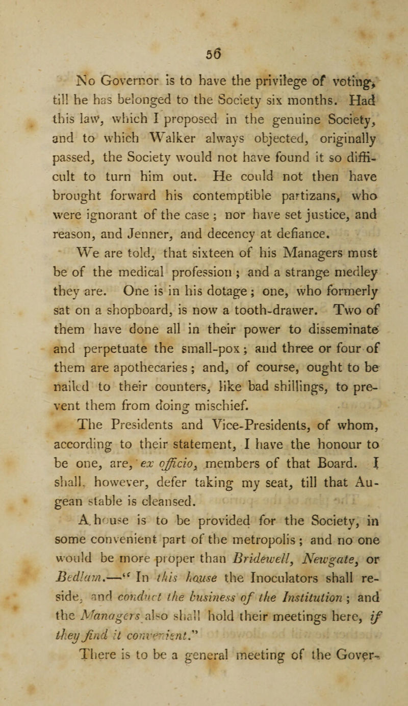 No Governor is to have the privilege of voting, till he has belonged to the Society six months. Had this law, which I proposed in the genuine Society, and to which Walker always objected, originally passed, the Society would not have found it so diffi¬ cult to turn him out. He could not then have brought forward his contemptible partizans, who were ignorant of the case ; nor have set justice, and reason, and Jenner, and decency at defiance. We are told, that sixteen of his Managers must be of the medical profession ; and a strange medley they are. One is in his dotage ; one, who formerly sat on a shopboard, is now a tooth-drawer. Two of them have done all in their power to disseminate and perpetuate the small-pox; and three or four of them are apothecaries; and, of course, ought to be nailed to their counters, like bad shillings, to pre¬ vent them from doing mischief. The Presidents and Vice-Presidents, of whom, according to their statement, I have the honour to be one, are, ex officio, members of that Board. I shall, however, defer taking my seat, till that Au¬ gean stable is cleansed. A. hr use is to be provided for the Society, in some convenient part of the metropolis ; and no one would be more proper than Bridewell, Newgate, or Bedlam.—‘c In this house the Inoculators shall re¬ side, and conduct the business of the Institution ; and the Managers also she ll hold their meetings here, if they find it convenient. There is to be a general meeting of the Gover-