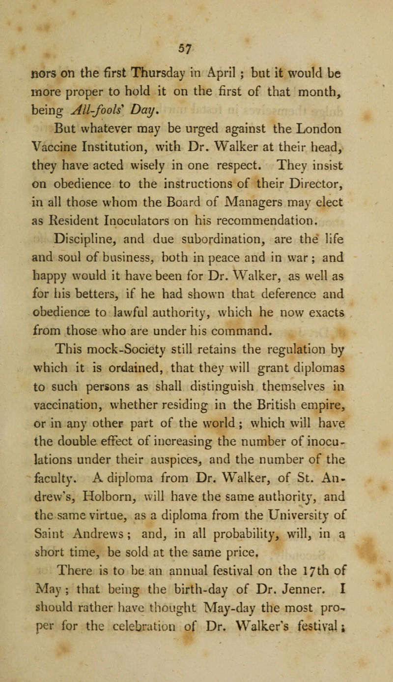 nors on the first Thursday in April ; but it would be more proper to hold it on the first of that month, being All-fools' Day. But whatever may be urged against the London Vaccine Institution, with Dr. Walker at their head, they have acted wisely in one respect. They insist on obedience to the instructions of their Director, in all those whom the Board of Managers may elect as Resident Inoculators on his recommendation. Discipline, and due subordination, are the life and soul of business, both in peace and in war; and happy would it have been for Dr. Walker, as well as for his betters, if he had shown that deference and obedience to lawful authority, which he now exacts from those who are under his command. This mock-Society still retains the regulation by which it is ordained, that they will grant diplomas to such persons as shall distinguish themselves in vaccination, whether residing in the British empire, or in any other part of the world ; which will have the double effect of increasing the number of inocu¬ lations under their auspices, and the number of the faculty. A diploma from Dr. Walker, of St. An¬ drew’s, Holborn, will have the same authority, and the same virtue, as a diploma from the University of Saint Andrews ; and, in all probability, will, in a short time, be sold at the same price. There is to be an annual festival on the 17th of May ; that being the birth-day of Dr. Jenner. I should rather have thought May-day the most pro^ per for the celebration of Dr. Walker's festival 1