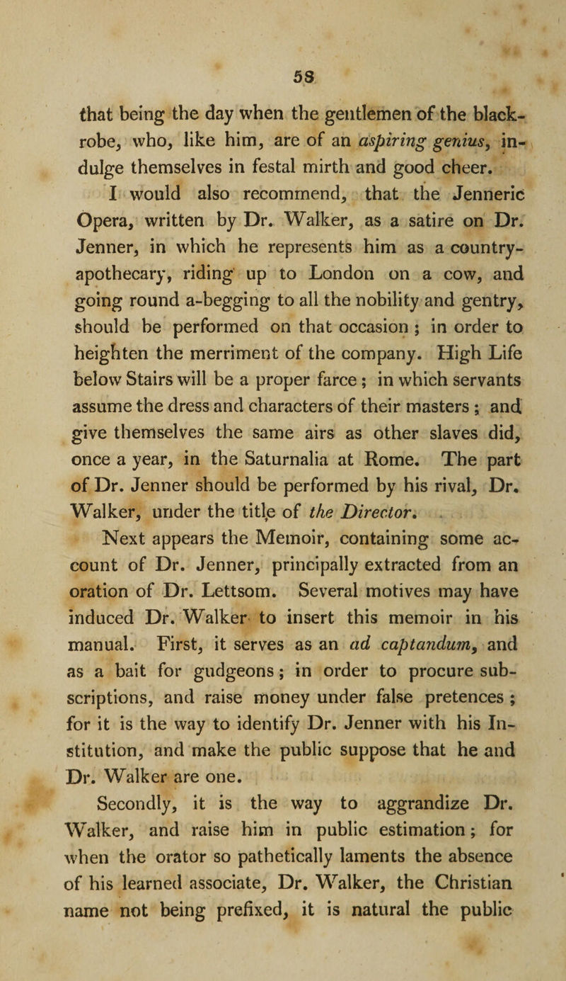 53 (hat being the day when the gentlemen of the black- robe, who, like him, are of an aspiring genius, in¬ dulge themselves in festal mirth and good cheer. I would also recommend, that the Jenneric Opera, written by Dr. Walker, as a satire on Dr. Jenner, in which he represents him as a country- apothecary, riding up to London on a cow, and going round a-begging to all the nobility and gentry, should be performed on that occasion ; in order to heighten the merriment of the company. High Life below Stairs will be a proper farce ; in which servants assume the dress and characters of their masters ; and give themselves the same airs as other slaves did, once a year, in the Saturnalia at Rome. The part of Dr. Jenner should be performed by his rival. Dr. Walker, under the titfe of the Director. Next appears the Memoir, containing some ac¬ count of Dr. Jenner, principally extracted from an oration of Dr. Lettsom. Several motives may have induced Dr. Walker to insert this memoir in his manual. First, it serves as an ad captandum9 and as a bait for gudgeons; in order to procure sub¬ scriptions, and raise money under false pretences ; for it is the way to identify Dr. Jenner with his In¬ stitution, and make the public suppose that he and Dr. Walker are one. Secondly, it is the way to aggrandize Dr. Walker, and raise him in public estimation; for when the orator so pathetically laments the absence of his learned associate. Dr. Walker, the Christian name not being prefixed, it is natural the public