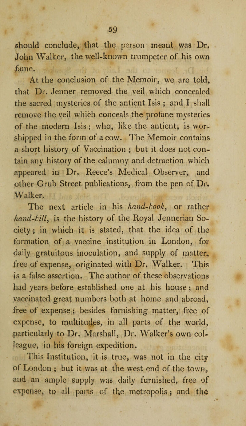 should conclude, that the person meant was Dr, John Walker, the well-known trumpeter of his own fame. At the conclusion of the Memoir, we are told, that Dr. Jenner removed the veil which concealed the sacred mysteries of the antient Isis ; and I shall remove the veil which conceals the profane mysteries of the modern Isis; who, like the antient, is wor¬ shipped in the form of a cow. The Memoir contains a short history of Vaccination ; but it does not con¬ tain any history of the calumny and detraction which appeared in Dr. Reece’s Medical Observer, and other Grub Street publications, from the pen of Dr, Walker. The next article in his hand-book, or rather hand-bill, is the history of the Royal Jennerian So¬ ciety ; in which it is stated, that the idea of the formation of a vaccine institution in London, for daily gratuitous inoculation, and supply of matter, free of expense, originated with Dr. Walker. This is a false assertion. The author of these observations had years before established one at his house; and vaccinated great numbers both at home and abroad, free of expense; besides furnishing matter, free of expense, to multitudes, in all parts of the world, particularly to Dr. Marshall, Dr. Walker’s own col¬ league, in his foreign expedition. This Institution, it is true, was not in the city of London ; but it was at the west end of the town, and an ample supply was daily furnished, free of expense, to all parts of the metropolis; and the
