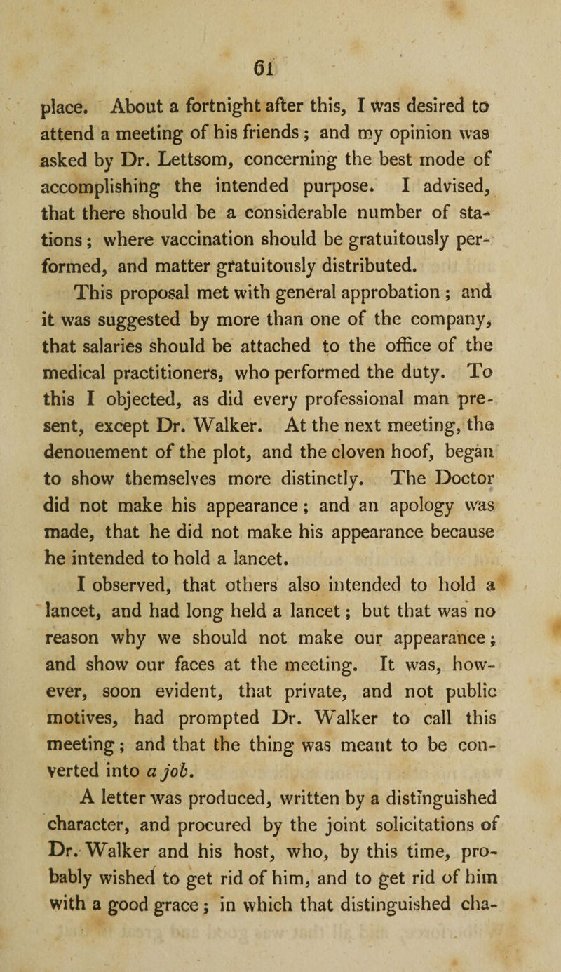 place. About a fortnight after this* I Was desired to attend a meeting of his friends ; and my opinion was asked by Dr. Lettsom, concerning the best mode of accomplishing the intended purpose. I advised, that there should be a considerable number of sta^ tions; where vaccination should be gratuitously per¬ formed, and matter gratuitously distributed. This proposal met with general approbation ; and it was suggested by more than one of the company, that salaries should be attached to the office of the medical practitioners, who performed the duty. To this I objected, as did every professional man pre¬ sent, except Dr. Walker. At the next meeting, the denouement of the plot, and the cloven hoof, began to show themselves more distinctly. The Doctor did not make his appearance; and an apology was made, that he did not make his appearance because he intended to hold a lancet. I observed, that others also intended to hold a lancet, and had long held a lancet; but that was no reason why we should not make our appearance; and show our faces at the meeting. It was, how¬ ever, soon evident, that private, and not public motives, had prompted Dr. Walker to call this meeting; and that the thing was meant to be con¬ verted into a job. A letter was produced, written by a distinguished character, and procured by the joint solicitations of Dr.-Walker and his host, who, by this time, pro¬ bably wished to get rid of him, and to get rid of him with a good grace; in which that distinguished cha-