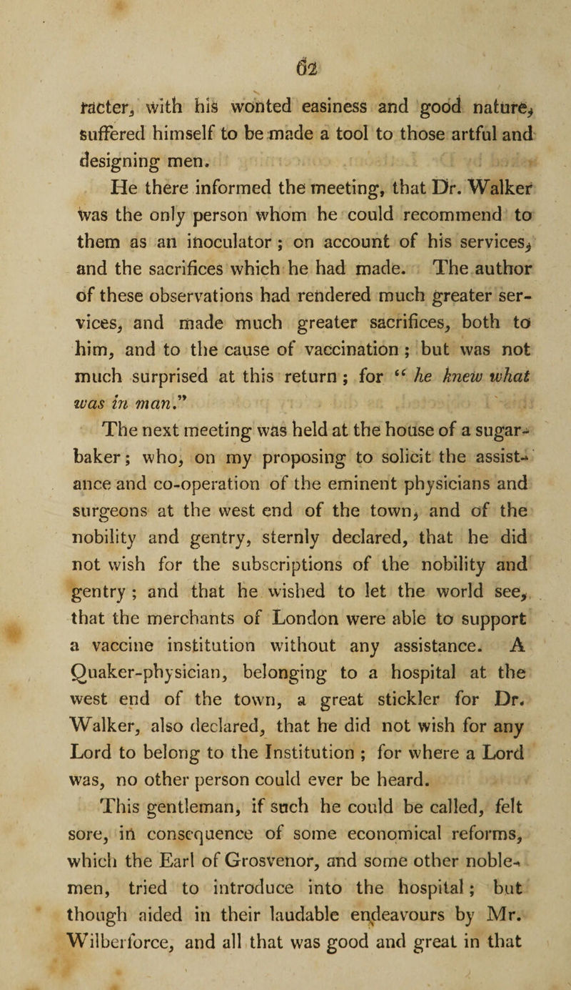 i*acter, with his wonted easiness and good nature, suffered himself to be made a tool to those artful and designing men. He there informed the meeting, that Dr. Walker Was the only person whom he could recommend to them as an inoculator ; on account of his services, and the sacrifices which he had made. The author of these observations had rendered much greater ser¬ vices, and made much greater sacrifices, both to him, and to the cause of vaccination; but was not much surprised at this return ; for “ he knew what was in man” The next meeting was held at the house of a sugar- baker; who, on my proposing to solicit the assist-* ance and co-operation of the eminent physicians and surgeons at the west end of the town* and of the nobility and gentry, sternly declared, that he did not wish for the subscriptions of the nobility and gentry ; and that he wished to let the world see, that the merchants of London were able to support a vaccine institution without any assistance. A Quaker-physician, belonging to a hospital at the west end of the town, a great stickler for Dr. Walker, also declared, that he did not wish for any Lord to belong to the Institution ; for where a Lord was, no other person could ever be heard. This gentleman, if such he could be called, felt sore, in consequence of some economical reforms, which the Earl of Grosvenor, and some other noble* men, tried to introduce into the hospital; but though aided in their laudable endeavours by Mr. Wilberlorce, and all that was good and great in that