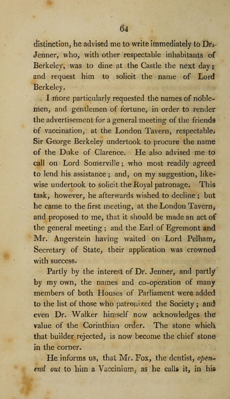distinction, he advised me to write immediately to Dn-&gt; Jenner, who, with other respectable inhabitants of Berkeley, was to dine at the Castle the next day; and request him to solicit the name of Lord Berkeley. i I more particularly requested the names of noble¬ men, and gentlemen of fortune, in order to render the advertisement for a general meeting of the friends of vaccination* at the London Tavern, respectable. Sir George Berkeley undertook to procure the name of the Duke of Clarence. He also advised me to call on Lord Somerville; who most readily agreed to lend his assistance; and, on my suggestion, like¬ wise undertook to solicit the Royal patronage. This task, however, he afterwards wished to decline ; but he came to the first meeting, at the London Tavern* and proposed to me, that it should be made an act of the general meeting ; and the Earl of Egremont and Mr. Angerstein having waited on Lord Pelham* Secretary of State, their application was crowned with success. Partly by the interest of Dr. Jenner, and partly by my own, the names and co-operation of many members of both Houses of Parliament were added to the list of those who patronized the Society ; and even Dr. Walker himself now acknowledges the value of the Corinthian order. The stone which that builder rejected, is now become the chief stone in the corner. He informs us, that Mr. Fox, the dentist, open- end out to him a Vaccinium, as he calls it, in his